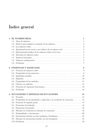 Índice general
1. EL NUMERO REAL 1
1.1. Tipos de números . . . . . . . . . . . . . . . . . . . . . . . . . . . . . . . . . . . 1
1.2. Motivos para ampliar el conjunto de los números . . . . . . . . . . . . . . . . . . 2
1.3. Los números reales . . . . . . . . . . . . . . . . . . . . . . . . . . . . . . . . . . 2
1.4. Aproximación por exceso y por defecto de un número real . . . . . . . . . . . . . 3
1.5. Representación gráﬁca de los números reales en la recta . . . . . . . . . . . . . . 3
1.6. Intervalos de números reales . . . . . . . . . . . . . . . . . . . . . . . . . . . . . 4
1.7. Números factoriales . . . . . . . . . . . . . . . . . . . . . . . . . . . . . . . . . . 4
1.8. Números combinatorios . . . . . . . . . . . . . . . . . . . . . . . . . . . . . . . . 5
1.9. Problemas . . . . . . . . . . . . . . . . . . . . . . . . . . . . . . . . . . . . . . 7
2. POTENCIAS Y RADICALES 9
2.1. Potencias de números reales . . . . . . . . . . . . . . . . . . . . . . . . . . . . . 9
2.2. Propiedades de las potencias . . . . . . . . . . . . . . . . . . . . . . . . . . . . . 9
2.3. Igualdades notables . . . . . . . . . . . . . . . . . . . . . . . . . . . . . . . . . . 10
2.4. Radicales . . . . . . . . . . . . . . . . . . . . . . . . . . . . . . . . . . . . . . . 10
2.5. Propiedades de los radicales . . . . . . . . . . . . . . . . . . . . . . . . . . . . . 11
2.6. Cálculo con radicales . . . . . . . . . . . . . . . . . . . . . . . . . . . . . . . . . 11
2.7. Potencias de exponente fraccionario . . . . . . . . . . . . . . . . . . . . . . . . . 12
2.8. Problemas . . . . . . . . . . . . . . . . . . . . . . . . . . . . . . . . . . . . . . 13
3. ECUACIONES Y SISTEMAS DE ECUACIONES 15
3.1. Ecuación . . . . . . . . . . . . . . . . . . . . . . . . . . . . . . . . . . . . . . . . 15
3.2. Propiedades de las igualdades y aplicación a la resolución de ecuaciones . . . . . 15
3.3. Ecuación de segundo grado . . . . . . . . . . . . . . . . . . . . . . . . . . . . . . 17
3.4. Ecuaciones bicuadradas . . . . . . . . . . . . . . . . . . . . . . . . . . . . . . . . 18
3.5. Ecuaciones irracionales . . . . . . . . . . . . . . . . . . . . . . . . . . . . . . . . 18
3.6. Métodos de resolución de sistemas de ecuaciones . . . . . . . . . . . . . . . . . 18
3.7. Desigualdades e inecuaciones . . . . . . . . . . . . . . . . . . . . . . . . . . . . . 20
3.8. Inecuaciones lineales con dos incógnitas. Semiplanos. . . . . . . . . . . . . . . . 21
3.9. Sistemas de inecuaciones lineales con dos incógnitas. . . . . . . . . . . . . . . . . 21
3.10. Problemas . . . . . . . . . . . . . . . . . . . . . . . . . . . . . . . . . . . . . . 23
iii
 
