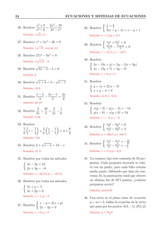 24 ECUACIONES Y SISTEMAS DE ECUACIONES
26. Resolver
x2
+ 2
x2 − 6
=
2x2
− 23
21 − x2
Solución: ±
√
2, ±4
27. Resolver x4
+ 5x2
− 36 = 0
Solución: ±
√
−9 noreal, ±2
28. Resolver 27x4
− 9x2
= 0
Solución: ± 1/3 , 0
29. Resolver
√
3x − 2 − 4 = 0
Solución: 6
30. Resolver
√
x + 4 = 3 −
√
x − 1
Solución: 13/9
31. Resolver
x − 2
4
−
3x − 5
2
=
2x
6
Solución: 24/19
32. Resolver
2
3x
+
30
4
=
3
2x
−
1
6
Solución: 5/46
33. Resolver
5
6
x −
1
3
+
4
6
x
5
−
1
7
= 4 +
8
9
Solución: 5’44
34. Resolver 2 +
√
x − 5 = 13 − x
Solución: 14, 9
35. Resolver por todos los métodos
3x − 2y = 12
2x + 3y = −6
Solución: x = 24/13, y = −42/13
36. Resolver por todos los métodos
2x + y = 5
3x + 2y = 9
Solución: x = 1, y = 3
37. Resolver
x − y = 2(x + y)
2x − 3y = 0
Solución: x = 0, y = 0
38. Resolver
x
2
= y
3
3(x + y − 1) = x − y + 1
Solución: x = 1/2y = 3/4
39. Resolver
x−1
2
+ y+1
3
= 0
2x+y
3
− x+y+2
4
= 0
Solución: x = 11/7, y = −13/7
40. Resolver
3x − (9x + y) = 5y − (2x + 9y)
4x − (3y + 7) = 5y − 47
Solución: x = 6, y = 8
41. Resolver
y = (x + 2)(x − 3)
x + y − 3 = 0
Solución: (3, 0); (−3, 6)
42. Resolver
x(y − 2) − y(x − 3) = −14
y(x − 6) − x(y + 9) = 54
Solución: x = −2, y = −6
43. Resolver
x−3
3
− y−4
4
= 0
x−4
2
− y−2
5
= 3
Solución: x = 138/7, y = 184/7
44. Resolver
x−1
2
− y−1
3
= −13
36
x+1
3
− y+1
2
= −2
3
Solución: x = 1/2, y = 4/3
45. Un examen tipo test constaba de 50 pre-
guntas. Cada pregunta acertada se valo-
ró con un punto, pero cada fallo restaba
medio punto. Sabiendo que dejó sin con-
testar 10, la puntuación total que obtuvo
un alumno fue de 32’5 puntos, ¿cuántas
preguntas acertó?
Solución: acertó 35
46. Una recta en el plano tiene de ecuación
y = ax + b, hallar la ecuación de la recta
que pasa por los puntos A(3, −1), B(5, 2)
Solución: y = 3x−11
2
 