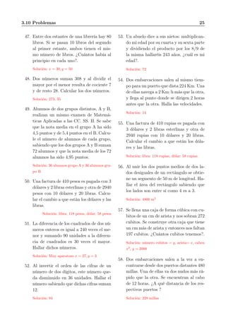 3.10 Problemas 25
47. Entre dos estantes de una librería hay 80
libros. Si se pasan 10 libros del segundo
al primer estante, ambos tienen el mis-
mo número de libros. ¿Cuántos había al
principio en cada uno?.
Solución: x = 30, y = 50
48. Dos números suman 308 y al dividir el
mayor por el menor resulta de cociente 7
y de resto 28. Calcular los dos números.
Solución: 273, 35
49. Alumnos de dos grupos distintos, A y B,
realizan un mismo examen de Matemá-
ticas Aplicadas a las CC. SS. II. Se sabe
que la nota media en el grupo A ha sido
4,5 puntos y de 5,4 puntos en el B. Calcu-
le el número de alumnos de cada grupo,
sabiendo que los dos grupos A y B suman
72 alumnos y que la nota media de los 72
alumnos ha sido 4,95 puntos.
Solución: 36 alumnos grupo A y 36 alumnos gru-
po B
50. Una factura de 410 pesos es pagada con 3
dólares y 2 libras esterlinas y otra de 2940
pesos con 10 dólares y 20 libras. Calcu-
lar el cambio a que están los dólares y las
libras.
Solución: libra: 118 pesos, dólar: 58 pesos
51. La diferencia de los cuadrados de dos nú-
meros enteros es igual a 240 veces el me-
nor y sumando 90 unidades a la diferen-
cia de cuadrados es 30 veces el mayor.
Hallar dichos números.
Solución: Muy aparatoso x = 27, y = 3
52. Al invertir el orden de las cifras de un
número de dos dígitos, este número que-
da disminuido en 36 unidades. Hallar el
número sabiendo que dichas cifras suman
12.
Solución: 84
53. Un abuelo dice a sus nietos: multiplican-
do mi edad por su cuarta y su sexta parte
y dividiendo el producto por los 8/9 de
la misma hallaréis 243 años, ¿cuál es mi
edad?.
Solución: 72
54. Dos embarcaciones salen al mismo tiem-
po para un puerto que dista 224 Km. Una
de ellas navega a 2 Km/h más que la otra,
y llega al punto donde se dirigen 2 horas
antes que la otra. Halla las velocidades.
Solución: 14
55. Una factura de 410 rupias es pagada con
3 dólares y 2 libras esterlinas y otra de
2940 rupias con 10 dólares y 20 libras.
Calcular el cambio a que están los dóla-
res y las libras.
Solución: libra: 118 rupias, dólar: 58 rupias
56. Al unir los dos puntos medios de dos la-
dos desiguales de un rectángulo se obtie-
ne un segmento de 50 m de longitud. Ha-
llar el área del rectángulo sabiendo que
los lados son entre sí como 4 es a 3.
Solución: 4800 m2
57. Se llena una caja de forma cúbica con cu-
bitos de un cm de arista y nos sobran 272
cubitos. Se construye otra caja que tiene
un cm más de arista y entonces nos faltan
197 cubitos. ¿Cuántos cubitos tenemos?.
Solución: número cubitos = y, arista= x, caben
x3
, y = 2000
58. Dos embarcaciones salen a la vez a en-
contrarse desde dos puertos distantes 480
millas. Una de ellas va dos nudos más rá-
pido que la otra. Se encuentran al cabo
de 12 horas. ¿A qué distancia de los res-
pectivos puertos ?
Solución: 228 millas
 