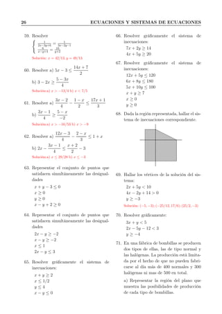 26 ECUACIONES Y SISTEMAS DE ECUACIONES
59. Resolver
1
2x−3y+6
= 1
3x−2y−1
6
x−y+4
= 10
y+2
Solución: x = 42/13, y = 49/13
60. Resolver a) 5x − 3 ≤
14x + 7
2
b) 3 − 2x ≥
5 − 3x
4
Solución:a) x > −13/4 b) x < 7/5
61. Resolver a)
3x − 2
4
−
1 − x
2
≤
17x + 1
3
b)
3x − 1
4
≥
5 − x
−2
Solución:a) x > −16/53 b) x > −9
62. Resolver a)
12x − 3
4
−
2 − x
3
≤ 1 + x
b) 2x −
3x − 1
4
≤
x + 2
2
− 3
Solución:a) x ≤ 29/28 b) x ≤ −3
63. Representar el conjunto de puntos que
satisfacen simultáneamente las desigual-
dades
x + y − 3 ≤ 0
x ≥ 0
y ≥ 0
x − y + 2 ≥ 0
64. Representar el conjunto de puntos que
satisfacen simultáneamente las desigual-
dades
2x − y ≥ −2
x − y ≥ −2
x ≤ 1
2x − y ≤ 3
65. Resolver gráﬁcamente el sistema de
inecuaciones:
x + y ≥ 2
x ≤ 1/2
y ≤ 4
x − y ≤ 0
66. Resolver gráﬁcamente el sistema de
inecuaciones:
7x + 2y ≥ 14
4x + 5y ≥ 20
67. Resolver gráﬁcamente el sistema de
inecuaciones:
12x + 5y ≤ 120
6x + 8y ≤ 180
5x + 10y ≤ 100
x + y ≥ 7
x ≥ 0
y ≥ 0
68. Dada la región representada, hallar el sis-
tema de inecuaciones correspondiente.
69. Hallar los vértices de la solución del sis-
tema:
2x + 5y < 10
4x − 2y + 14 > 0
y ≥ −3
Solución: (−5, −3); (−25/12, 17/6); (25/2, −3)
70. Resolver gráﬁcamente:
3x + y < 5
2x − 5y − 12 < 3
y ≥ −4
71. En una fábrica de bombillas se producen
dos tipos de ellas, las de tipo normal y
las halógenas. La producción está limita-
da por el hecho de que no pueden fabri-
carse al día más de 400 normales y 300
halógenas ni mas de 500 en total.
a) Representar la región del plano que
muestra las posibilidades de producción
de cada tipo de bombillas.
 