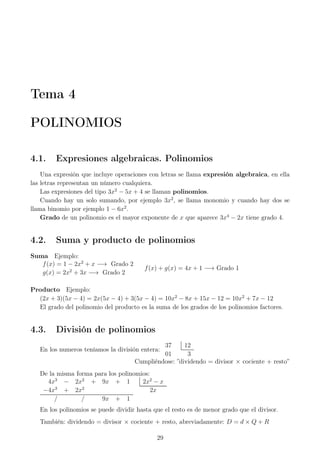 Tema 4
POLINOMIOS
4.1. Expresiones algebraicas. Polinomios
Una expresión que incluye operaciones con letras se llama expresión algebraica, en ella
las letras representan un número cualquiera.
Las expresiones del tipo 3x2
− 5x + 4 se llaman polinomios.
Cuando hay un solo sumando, por ejemplo 3x2
, se llama monomio y cuando hay dos se
llama binomio por ejemplo 1 − 6x2
.
Grado de un polinomio es el mayor exponente de x que aparece 3x4
− 2x tiene grado 4.
4.2. Suma y producto de polinomios
Suma Ejemplo:
f(x) = 1 − 2x2
+ x −→ Grado 2
g(x) = 2x2
+ 3x −→ Grado 2
f(x) + g(x) = 4x + 1 −→ Grado 1
Producto Ejemplo:
(2x + 3)(5x − 4) = 2x(5x − 4) + 3(5x − 4) = 10x2
− 8x + 15x − 12 = 10x2
+ 7x − 12
El grado del polinomio del producto es la suma de los grados de los polinomios factores.
4.3. División de polinomios
En los numeros teníamos la división entera:
37 12
01 3
Cumpliéndose: ”dividendo = divisor × cociente + resto”
De la misma forma para los polinomios:
4x3
− 2x2
+ 9x + 1 2x2
− x
−4x3
+ 2x2
2x
/ / 9x + 1
En los polinomios se puede dividir hasta que el resto es de menor grado que el divisor.
También: dividendo = divisor × cociente + resto, abreviadamente: D = d × Q + R
29
 