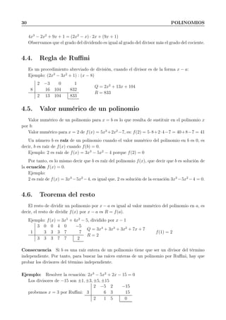30 POLINOMIOS
4x3
− 2x2
+ 9x + 1 = (2x2
− x) · 2x + (9x + 1)
Observamos que el grado del dividendo es igual al grado del divisor más el grado del cociente.
4.4. Regla de Ruﬃni
Es un procedimiento abreviado de división, cuando el divisor es de la forma x − a:
Ejemplo: (2x3
− 3x2
+ 1) : (x − 8)
2 −3 0 1
8 16 104 832
2 13 104 833
Q = 2x2
+ 13x + 104
R = 833
4.5. Valor numérico de un polinomio
Valor numérico de un polinomio para x = b es lo que resulta de sustituir en el polinomio x
por b:
Valor numérico para x = 2 de f(x) = 5x3
+2x2
−7, es: f(2) = 5·8+2·4−7 = 40+8−7 = 41
Un número b es raíz de un polinomio cuando el valor numérico del polinomio en b es 0, es
decir, b es raíz de f(x) cuando f(b) = 0.
Ejemplo: 2 es raíz de f(x) = 3x3
− 5x2
− 4 porque f(2) = 0
Por tanto, es lo mismo decir que b es raíz del polinomio f(x), que decir que b es solución de
la ecuación f(x) = 0.
Ejemplo:
2 es raíz de f(x) = 3x3
−5x2
−4, es igual que, 2 es solución de la ecuación 3x3
−5x2
−4 = 0.
4.6. Teorema del resto
El resto de dividir un polinomio por x − a es igual al valor numérico del polinomio en a, es
decir, el resto de dividir f(x) por x − a es R = f(a).
Ejemplo: f(x) = 3x5
+ 4x2
− 5, dividido por x − 1
3 0 0 4 0 −5
1 3 3 3 7 7
3 3 3 7 7 2
Q = 3x4
+ 3x3
+ 3x2
+ 7x + 7
R = 2
f(1) = 2
Consecuencia Si b es una raíz entera de un polinomio tiene que ser un divisor del término
independiente. Por tanto, para buscar las raíces enteras de un polinomio por Ruﬃni, hay que
probar los divisores del término independiente.
Ejemplo: Resolver la ecuación: 2x3
− 5x2
+ 2x − 15 = 0
Los divisores de −15 son ±1, ±3, ±5, ±15
probemos x = 3 por Ruﬃni:
2 −5 2 −15
3 6 3 15
2 1 5 0
 