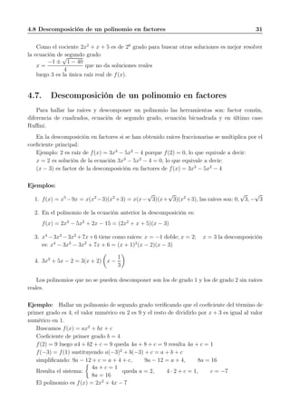4.8 Descomposición de un polinomio en factores 31
Como el cociente 2x2
+ x + 5 es de 20
grado para buscar otras soluciones es mejor resolver
la ecuación de segundo grado
x =
−1 ±
√
1 − 40
4
que no da soluciones reales
luego 3 es la única raíz real de f(x).
4.7. Descomposición de un polinomio en factores
Para hallar las raíces y descomponer un polinomio las herramientas son: factor común,
diferencia de cuadrados, ecuación de segundo grado, ecuación bicuadrada y en último caso
Ruﬃni.
En la descomposición en factores si se han obtenido raíces fraccionarias se multiplica por el
coeﬁciente principal:
Ejemplo: 2 es raíz de f(x) = 3x3
− 5x2
− 4 porque f(2) = 0, lo que equivale a decir:
x = 2 es solución de la ecuación 3x3
− 5x2
− 4 = 0, lo que equivale a decir:
(x − 3) es factor de la descomposición en factores de f(x) = 3x3
− 5x2
− 4
Ejemplos:
1. f(x) = x5
−9x = x(x2
−3)(x2
+3) = x(x−
√
3)(x+
√
3)(x2
+3), las raíces son: 0,
√
3, −
√
3
2. En el polinomio de la ecuación anterior la descomposición es:
f(x) = 2x3
− 5x2
+ 2x − 15 = (2x2
+ x + 5)(x − 3)
3. x4
−3x3
−3x2
+7x+6 tiene como raíces: x = −1 doble; x = 2; x = 3 la descomposición
es: x4
− 3x3
− 3x2
+ 7x + 6 = (x + 1)2
(x − 2)(x − 3)
4. 3x2
+ 5x − 2 = 3(x + 2) x −
1
3
Los polinomios que no se pueden descomponer son los de grado 1 y los de grado 2 sin raíces
reales.
Ejemplo: Hallar un polinomio de segundo grado veriﬁcando que el coeﬁciente del término de
primer grado es 4, el valor numérico en 2 es 9 y el resto de dividirlo por x + 3 es igual al valor
numérico en 1.
Buscamos f(x) = ax2
+ bx + c
Coeﬁciente de primer grado b = 4
f(2) = 9 luego a4 + b2 + c = 9 queda 4a + 8 + c = 9 resulta 4a + c = 1
f(−3) = f(1) sustituyendo a(−3)2
+ b(−3) + c = a + b + c
simpliﬁcando: 9a − 12 + c = a + 4 + c, 9a − 12 = a + 4, 8a = 16
Resulta el sistema:
4a + c = 1
8a = 16
queda a = 2, 4 · 2 + c = 1, c = −7
El polinomio es f(x) = 2x2
+ 4x − 7
 