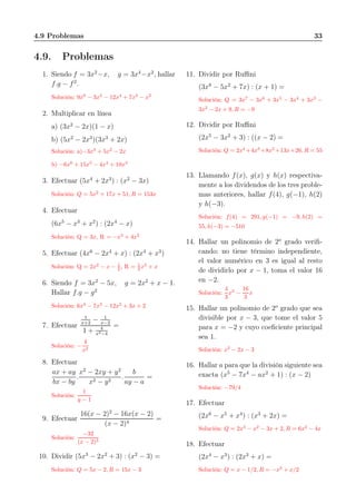 4.9 Problemas 33
4.9. Problemas
1. Siendo f = 3x2
−x, g = 3x4
−x2
, hallar
f.g − f2
.
Solución: 9x6
− 3x5
− 12x4
+ 7x3
− x2
2. Multiplicar en línea
a) (3x2
− 2x)(1 − x)
b) (5x2
− 2x3
)(3x3
+ 2x)
Solución: a)−3x3
+ 5x2
− 2x
b) −6x6
+ 15x5
− 4x4
+ 10x3
3. Efectuar (5x4
+ 2x3
) : (x2
− 3x)
Solución: Q = 5x2
+ 17x + 51, R = 153x
4. Efectuar
(6x5
− x3
+ x2
) : (2x4
− x)
Solución: Q = 3x, R = −x3
+ 4x2
5. Efectuar (4x6
− 2x4
+ x) : (2x4
+ x3
)
Solución: Q = 2x2
− x − 1
2 , R = 1
2 x3
+ x
6. Siendo f = 3x2
− 5x, g = 2x2
+ x − 1.
Hallar f.g − g2
Solución: 6x4
− 7x3
− 12x2
+ 3x + 2
7. Efectuar
1
x+2
− 1
x−2
1 + 4
x2−4
=
Solución: −
4
x2
8. Efectuar
ax + ay
bx − by
.
x2
− 2xy + y2
x2 − y2
.
b
ay − a
=
Solución:
1
y − 1
9. Efectuar
16(x − 2)2
− 16x(x − 2)
(x − 2)4
=
Solución:
−32
(x − 2)3
10. Dividir (5x3
− 2x2
+ 3) : (x2
− 3) =
Solución: Q = 5x − 2, R = 15x − 3
11. Dividir por Ruﬃni
(3x8
− 5x2
+ 7x) : (x + 1) =
Solución: Q = 3x7
− 3x6
+ 3x5
− 3x4
+ 3x3
−
3x2
− 2x + 9, R = −9
12. Dividir por Ruﬃni
(2x5
− 3x2
+ 3) : ((x − 2) =
Solución: Q = 2x4
+4x3
+8x2
+13x+26, R = 55
13. Llamando f(x), g(x) y h(x) respectiva-
mente a los dividendos de los tres proble-
mas anteriores, hallar f(4), g(−1), h(2)
y h(−3).
Solución: f(4) = 291, g(−1) = −9, h(2) =
55, h(−3) = −510
14. Hallar un polinomio de 2o
grado veriﬁ-
cando: no tiene término independiente,
el valor numérico en 3 es igual al resto
de dividirlo por x − 1, toma el valor 16
en −2.
Solución:
4
3
x2
−
16
3
x
15. Hallar un polinomio de 2o
grado que sea
divisible por x − 3, que tome el valor 5
para x = −2 y cuyo coeﬁciente principal
sea 1.
Solución: x2
− 2x − 3
16. Hallar a para que la división siguiente sea
exacta (x5
− 7x4
− ax2
+ 1) : (x − 2)
Solución: −79/4
17. Efectuar
(2x6
− x5
+ x4
) : (x3
+ 2x) =
Solución: Q = 2x3
− x2
− 3x + 2, R = 6x2
− 4x
18. Efectuar
(2x4
− x3
) : (2x3
+ x) =
Solución: Q = x − 1/2, R = −x2
+ x/2
 