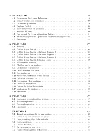 4. POLINOMIOS 29
4.1. Expresiones algebraicas. Polinomios . . . . . . . . . . . . . . . . . . . . . . . . . 29
4.2. Suma y producto de polinomios . . . . . . . . . . . . . . . . . . . . . . . . . . . 29
4.3. División de polinomios . . . . . . . . . . . . . . . . . . . . . . . . . . . . . . . . 29
4.4. Regla de Ruﬃni . . . . . . . . . . . . . . . . . . . . . . . . . . . . . . . . . . . . 30
4.5. Valor numérico de un polinomio . . . . . . . . . . . . . . . . . . . . . . . . . . . 30
4.6. Teorema del resto . . . . . . . . . . . . . . . . . . . . . . . . . . . . . . . . . . . 30
4.7. Descomposición de un polinomio en factores . . . . . . . . . . . . . . . . . . . . 31
4.8. Fracciones algebraicas. Operaciones con fracciones algebraicas . . . . . . . . . . 32
4.9. Problemas . . . . . . . . . . . . . . . . . . . . . . . . . . . . . . . . . . . . . . 33
5. FUNCIONES I 37
5.1. Función . . . . . . . . . . . . . . . . . . . . . . . . . . . . . . . . . . . . . . . . 37
5.2. Gráﬁca de una función . . . . . . . . . . . . . . . . . . . . . . . . . . . . . . . . 38
5.3. Gráﬁca de una función polinómica de grado 0 . . . . . . . . . . . . . . . . . . . 38
5.4. Gráﬁca de una función polinómica de grado 1 . . . . . . . . . . . . . . . . . . . 39
5.5. Gráﬁca de una función polinómica de grado 2 . . . . . . . . . . . . . . . . . . . 39
5.6. Gráﬁca de una función deﬁnida a trozos . . . . . . . . . . . . . . . . . . . . . . 40
5.7. Función valor absoluto . . . . . . . . . . . . . . . . . . . . . . . . . . . . . . . . 41
5.8. Clasiﬁcación de las funciones . . . . . . . . . . . . . . . . . . . . . . . . . . . . . 41
5.9. Operaciones con funciones . . . . . . . . . . . . . . . . . . . . . . . . . . . . . . 42
5.10. Composición de funciones . . . . . . . . . . . . . . . . . . . . . . . . . . . . . . 42
5.11. Función inversa . . . . . . . . . . . . . . . . . . . . . . . . . . . . . . . . . . . . 42
5.12. Monotonía y extremos de una función . . . . . . . . . . . . . . . . . . . . . . . . 43
5.13. Pendiente de una recta . . . . . . . . . . . . . . . . . . . . . . . . . . . . . . . . 44
5.14. Función par y función impar . . . . . . . . . . . . . . . . . . . . . . . . . . . . . 46
5.15. Límite de una función . . . . . . . . . . . . . . . . . . . . . . . . . . . . . . . . 46
5.16. Cálculo de límites de funciones . . . . . . . . . . . . . . . . . . . . . . . . . . . . 48
5.17. Continuidad de funciones . . . . . . . . . . . . . . . . . . . . . . . . . . . . . . . 49
5.18. Problemas . . . . . . . . . . . . . . . . . . . . . . . . . . . . . . . . . . . . . . 52
6. FUNCIONES II 57
6.1. Función de proporcionalidad inversa . . . . . . . . . . . . . . . . . . . . . . . . . 57
6.2. Función exponencial . . . . . . . . . . . . . . . . . . . . . . . . . . . . . . . . . 58
6.3. Función logarítmica . . . . . . . . . . . . . . . . . . . . . . . . . . . . . . . . . . 58
6.4. Problemas . . . . . . . . . . . . . . . . . . . . . . . . . . . . . . . . . . . . . . 61
7. DERIVADAS 63
7.1. Tasa de variación media de una función . . . . . . . . . . . . . . . . . . . . . . . 63
7.2. Derivada de una función en un punto . . . . . . . . . . . . . . . . . . . . . . . . 63
7.3. Interpretación gráﬁca de la derivada . . . . . . . . . . . . . . . . . . . . . . . . . 64
7.4. Función derivada . . . . . . . . . . . . . . . . . . . . . . . . . . . . . . . . . . . 65
7.5. Cuadro de derivadas . . . . . . . . . . . . . . . . . . . . . . . . . . . . . . . . . 65
7.6. Recta tangente a una curva . . . . . . . . . . . . . . . . . . . . . . . . . . . . . 67
7.7. Representación gráﬁca de funciones . . . . . . . . . . . . . . . . . . . . . . . . . 68
 