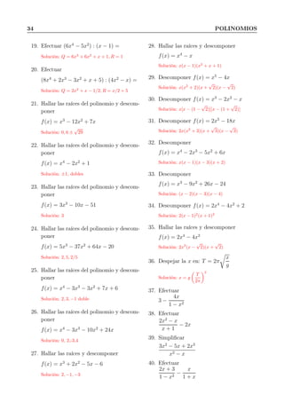 34 POLINOMIOS
19. Efectuar (6x4
− 5x2
) : (x − 1) =
Solución: Q = 6x3
+ 6x2
+ x + 1, R = 1
20. Efectuar
(8x4
+ 2x3
− 3x2
+ x + 5) : (4x2
− x) =
Solución: Q = 2x2
+ x − 1/2, R = x/2 + 5
21. Hallar las raíces del polinomio y descom-
poner
f(x) = x3
− 12x2
+ 7x
Solución: 0, 6 ±
√
29
22. Hallar las raíces del polinomio y descom-
poner
f(x) = x4
− 2x2
+ 1
Solución: ±1, dobles
23. Hallar las raíces del polinomio y descom-
poner
f(x) = 3x3
− 10x − 51
Solución: 3
24. Hallar las raíces del polinomio y descom-
poner
f(x) = 5x3
− 37x2
+ 64x − 20
Solución: 2, 5, 2/5
25. Hallar las raíces del polinomio y descom-
poner
f(x) = x4
− 3x3
− 3x2
+ 7x + 6
Solución: 2, 3, −1 doble
26. Hallar las raíces del polinomio y descom-
poner
f(x) = x4
− 3x3
− 10x2
+ 24x
Solución: 0, 2,-3,4
27. Hallar las raíces y descomponer
f(x) = x3
+ 2x2
− 5x − 6
Solución: 2, −1, −3
28. Hallar las raíces y descomponer
f(x) = x4
− x
Solución: x(x − 1)(x2
+ x + 1)
29. Descomponer f(x) = x5
− 4x
Solución: x(x2
+ 2)(x +
√
2)(x −
√
2)
30. Descomponer f(x) = x3
− 2x2
− x
Solución: x[x − (1 −
√
2)][x − (1 +
√
2)]
31. Descomponer f(x) = 2x5
− 18x
Solución: 2x(x2
+ 3)(x +
√
3)(x −
√
3)
32. Descomponer
f(x) = x4
− 2x3
− 5x2
+ 6x
Solución: x(x − 1)(x − 3)(x + 2)
33. Descomponer
f(x) = x3
− 9x2
+ 26x − 24
Solución: (x − 2)(x − 3)(x − 4)
34. Descomponer f(x) = 2x4
− 4x2
+ 2
Solución: 2(x − 1)2
(x + 1)2
35. Hallar las raíces y descomponer
f(x) = 2x4
− 4x2
Solución: 2x2
(x −
√
2)(x +
√
2)
36. Despejar la x en: T = 2π
x
g
Solución: x = g
T
2π
2
37. Efectuar
3 −
4x
1 − x2
38. Efectuar
2x2
− x
x + 1
− 2x
39. Simpliﬁcar
3x2
− 5x + 2x3
x2 − x
40. Efectuar
2x + 3
1 − x2
−
x
1 + x
 
