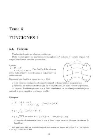 Tema 5
FUNCIONES I
5.1. Función
Una función transforma números en números,
Dicho con más precisión, una función es una aplicación 1
en la que el conjunto original y el
conjunto ﬁnal están formados por números.
Ejemplo
f : R −→ R
x −→ f(x) = 2x + 1
Esta función de los números
reales en los números reales le asocia a cada número su
doble más uno.
En general una función se representa : y = f(x) 0 1
-1 -1
3 7
2 5
f
x es un elemento cualquiera del conjunto original, se llama variable independiente;
y representa su correspondiente imagen en el conjunto ﬁnal, se llama variable dependiente.
Al conjunto de valores que toma x se le llama dominio D , es un subconjunto del conjunto
original, si no se especiﬁca, es el mayor posible.
Ejemplos
1.
f : [−1, 1] −→ R
x −→ f(x) = 1
x−2
, Dom(f) = [−1, 1]
2. y =
1
x − 2
, Dom(f) = R − 2
3. y =
√
x + 3, ha de ser: x + 3 ≥ 0, x ≥ −3, Dom(f) = [−3, ∞)
Al conjunto de valores que toma la y se le llama rango, recorrido ó imagen, (se deduce de
la gráﬁca).
1
aplicación quiere decir que un número no puede tener más de una imagen, por ejemplo y2
= x que equivale
a y = ±
√
x, NO ES FUNCIÓN
37
 