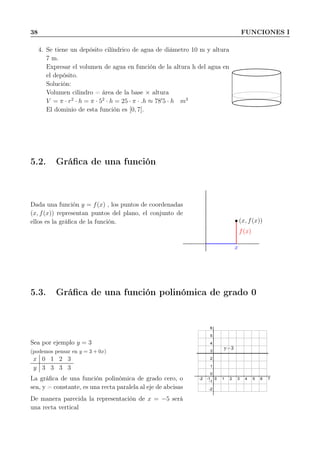 38 FUNCIONES I
4. Se tiene un depósito cilíndrico de agua de diámetro 10 m y altura
7 m.
Expresar el volumen de agua en función de la altura h del agua en
el depósito.
Solución:
Volumen cilindro = área de la base × altura
V = π · r2
· h = π · 52
· h = 25 · π · .h ≈ 78′
5 · h m3
El dominio de esta función es [0, 7].
5.2. Gráﬁca de una función
Dada una función y = f(x) , los puntos de coordenadas
(x, f(x)) representan puntos del plano, el conjunto de
ellos es la gráﬁca de la función. (x, f(x))
x
f(x)
5.3. Gráﬁca de una función polinómica de grado 0
Sea por ejemplo y = 3
(podemos pensar en y = 3 + 0x)
x 0 1 2 3
y 3 3 3 3
La gráﬁca de una función polinómica de grado cero, o
sea, y = constante, es una recta paralela al eje de abcisas
De manera parecida la representación de x = −5 será
una recta vertical
-2 -1 0 1 2 3 4 5 6 7
-2
-1
0
1
2
3
4
5
6
y=3
 