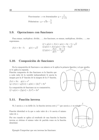 42 FUNCIONES I
Fraccionarias : x en denominador: y =
1
x + 3
Polinómicas : y =
√
3x −
5
4
5.9. Operaciones con funciones
Para sumar, multiplicar, dividir, . . ., dos funciones, se suman, multiplican, dividen, . . ., sus
expresiones.
f(x) = 3x − 5; g(x) =
√
x
(f + g)(x) = f(x) + g(x) = 3x − 5 +
√
x
(f.g)(x) = f(x).g(x) = (3x − 5)
√
x
(f/g)(x) =
f(x)
g(x)
=
3x − 5
√
x
5.10. Composición de funciones
En la composición de funciones a un número se le aplica la primera función y al que resulta
se le aplica la segunda.
Función compuesta de dos funciones es la función que
a cada valor de la variable independiente le asocia la
imagen por la 2a
función de la imagen de la 1a
función.
f(x) = 2x; g(x) = x3
(g ◦ f)(x) = g[f(x)] = g(2x) = (2x)3
= 8x3
La composición de funciones no es conmutativa.
(f ◦ g)(x) = f[g(x)] = f(x3
) = 2x3
f g
x f(x) g[f(x)]
5.11. Función inversa
Si f asocia a x su doble 2x, la función inversa será f−1
que asocia a x su mitad.
Función identidad es la que a cada valor de x le asocia el mismo
valor de x.
Por eso cuando se aplica al resultado de una función la función
inversa se obtiene el mismo valor de partida como en la función
identidad.
f
f−1
x f(x)
Ejemplo Comprobar que son inversas las funciones:
 