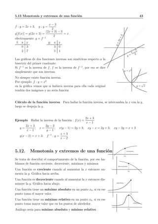 5.13 Monotonía y extremos de una función 43
f : y = 2x + 3, g : y =
x − 3
2
g[f(x)] = g(2x + 3) =
(2x + 3) − 3
2
= x
efectivamente: g = f−1
f: x y
0 3
2 7
g: x y
3 0
5 1
y=2x+3
y =
x − 3
2
Las gráﬁcas de dos funciones inversas son simétricas respecto a la
bisectriz del primer cuadrante.
Si f−1
es la inversa de f, f es la inversa de f−1
, por eso se dice
simplemente que son inversas.
No siempre existe función inversa.
Por ejemplo: f : y = x2
en la gráﬁca vemos que si hubiera inversa para ella cada original
tendría dos imágenes y no sería función
y = x2
y =
√
x
Cálculo de la función inversa Para hallar la función inversa, se intercambia la x con la y,
luego se despeja la y.
Ejemplo Hallar la inversa de la función : f(x) =
2x + 3
x − 1
y =
2x + 3
x − 1
; x =
2y − 3
y − 1
; x(y − 1) = 2y + 3; xy − x = 2y + 3; xy − 2y = x + 3
y(x − 2) = x + 3; f−1
: y =
x + 3
x − 2
5.12. Monotonía y extremos de una función
Se trata de describir el comportamiento de la función, por eso ha-
blamos de función creciente, decreciente, máximos y mínimos
Una función es creciente cuando al aumentar la x entonces au-
menta la y. Gráﬁca hacia arriba.
Una función es decreciente cuando al aumentar la x entonces dis-
minuye la y. Gráﬁca hacia abajo.
Una función tiene un máximo absoluto en un punto x0, si en ese
punto toma el mayor valor.
Una función tiene un máximo relativo en un punto x0, si en ese
punto toma mayor valor que en los puntos de alrededor.
Análogo sería para mínimo absoluto y mínimo relativo.
creciente
x0
decreciente
x0
absoluto
x0
relativo
x0
 