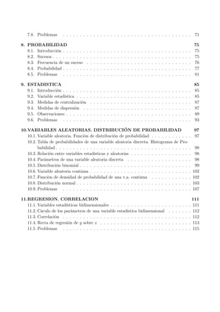 7.8. Problemas . . . . . . . . . . . . . . . . . . . . . . . . . . . . . . . . . . . . . . 71
8. PROBABILIDAD 75
8.1. Introducción . . . . . . . . . . . . . . . . . . . . . . . . . . . . . . . . . . . . . . 75
8.2. Sucesos . . . . . . . . . . . . . . . . . . . . . . . . . . . . . . . . . . . . . . . . . 75
8.3. Frecuencia de un suceso . . . . . . . . . . . . . . . . . . . . . . . . . . . . . . . 76
8.4. Probabilidad . . . . . . . . . . . . . . . . . . . . . . . . . . . . . . . . . . . . . . 77
8.5. Problemas . . . . . . . . . . . . . . . . . . . . . . . . . . . . . . . . . . . . . . 81
9. ESTADISTICA 85
9.1. Introducción . . . . . . . . . . . . . . . . . . . . . . . . . . . . . . . . . . . . . . 85
9.2. Variable estadística . . . . . . . . . . . . . . . . . . . . . . . . . . . . . . . . . . 85
9.3. Medidas de centralización . . . . . . . . . . . . . . . . . . . . . . . . . . . . . . 87
9.4. Medidas de dispersión . . . . . . . . . . . . . . . . . . . . . . . . . . . . . . . . 87
9.5. Observaciones: . . . . . . . . . . . . . . . . . . . . . . . . . . . . . . . . . . . . . 89
9.6. Problemas . . . . . . . . . . . . . . . . . . . . . . . . . . . . . . . . . . . . . . 93
10.VARIABLES ALEATORIAS. DISTRIBUCIÓN DE PROBABILIDAD 97
10.1. Variable aleatoria. Función de distribución de probabilidad . . . . . . . . . . . . 97
10.2. Tabla de probabilidades de una variable aleatoria discreta. Histograma de Pro-
babilidad . . . . . . . . . . . . . . . . . . . . . . . . . . . . . . . . . . . . . . . . 98
10.3. Relación entre variables estadísticas y aleatorias . . . . . . . . . . . . . . . . . . 98
10.4. Parámetros de una variable aleatoria discreta . . . . . . . . . . . . . . . . . . . 98
10.5. Distribución binomial . . . . . . . . . . . . . . . . . . . . . . . . . . . . . . . . . 99
10.6. Variable aleatoria continua . . . . . . . . . . . . . . . . . . . . . . . . . . . . . . 102
10.7. Función de densidad de probabilidad de una v.a. continua . . . . . . . . . . . . 102
10.8. Distribución normal . . . . . . . . . . . . . . . . . . . . . . . . . . . . . . . . . . 103
10.9. Problemas . . . . . . . . . . . . . . . . . . . . . . . . . . . . . . . . . . . . . . 107
11.REGRESION. CORRELACION 111
11.1. Variables estadísticas bidimensionales . . . . . . . . . . . . . . . . . . . . . . . . 111
11.2. Cáculo de los parámetros de una variable estadística bidimensional . . . . . . . 112
11.3. Correlación . . . . . . . . . . . . . . . . . . . . . . . . . . . . . . . . . . . . . . 112
11.4. Recta de regresión de y sobre x . . . . . . . . . . . . . . . . . . . . . . . . . . . 113
11.5. Problemas . . . . . . . . . . . . . . . . . . . . . . . . . . . . . . . . . . . . . . 115
 