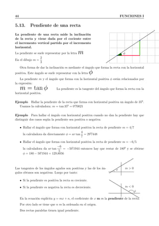 44 FUNCIONES I
5.13. Pendiente de una recta
La pendiente de una recta mide la inclinación
de la recta y viene dada por el cociente entre
el incremento vertical partido por el incremento
horizontal.
La pendiente se suele representar por la letra m
En el dibujo m =
2
3
φ
Otra forma de dar la inclinación es mediante el ángulo que forma la recta con la horizontal
positiva. Este ángulo se suele representar con la letra φ
La pendiente m y el ángulo que forma con la horizontal positiva φ están relacionados por
la expresión:
m = tan φ La pendiente es la tangente del ángulo que forma la recta con la
horizontal positiva.
Ejemplo Hallar la pendiente de la recta que forma con horizontal positiva un ángulo de 350
.
Usamos la calculadora: m = tan 350
= 0′
70021
Ejemplo Para hallar el ángulo con horizontal positiva cuando no dan la pendiente hay que
distinguir dos casos según la pendiente sea positiva o negativa:
Hallar el ángulo que forma con horizontal positiva la recta de pendiente m = 4/7
la calculadora da directamente φ = ar tan
4
7
= 29′
7448
Hallar el ángulo que forma con horizontal positiva la recta de pendiente m = −6/5
la calculadora da ar tan
−6
5
= −50′
1944 entonces hay que restar de 1800
y se obtiene
φ = 180 − 50′
1944 = 129,8056
Las tangentes de los ángulos agudos son positivas y las de los án-
gulos obtusos son negativas. Luego por tanto:
Si la pendiente es positiva la recta es creciente.
Si la pendiente es negativa la recta es decreciente.
m > 0φ
m < 0
φ
En la ecuación explícita y = mx + n, el coeﬁciente de x m es la pendiente de la recta.
Por otro lado se tiene que n es la ordenada en el origen.
Dos rectas paralelas tienen igual pendiente.
 