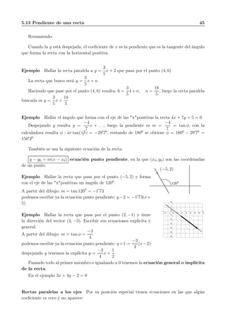 5.13 Pendiente de una recta 45
Resumiendo:
Cuando la y está despejada, el coeﬁciente de x es la pendiente que es la tangente del ángulo
que forma la recta con la horizontal positiva.
Ejemplo Hallar la recta paralela a y =
3
5
x + 2 que pasa por el punto (4, 6)
La recta que busco será y =
3
5
x + n
Haciendo que pase por el punto (4, 6) resulta: 6 =
3
5
4 + n, n =
18
5
, luego la recta paralela
buscada es y =
3
5
x +
18
5
Ejemplo Hallar el ángulo que forma con el eje de las "x"positivas la recta 4x + 7y + 5 = 0
Despejando y resulta y =
−4
7
x + . . ., luego la pendiente es m =
−4
7
= tan φ, con la
calculadora resulta φ : ar tan(−4
7
) = −29′
70
, restando de 1800
se obtiene φ = 1800
− 29′
70
=
150′
30
También se usa la siguiente ecuación de la recta:
y − y0 = m(x − x0) ecuación punto pendiente, en la que (x0, y0) son las coordenadas
de un punto
Ejemplo Hallar la recta que pasa por el punto (−5, 2) y forma
con el eje de las "x"positivas un ángulo de 1200
.
A partir del dibujo: m = tan 1200
= −1′
73
podemos escribir ya la ecuación punto pendiente: y−2 = −1′
73(x+
5)
(−5, 2)
1200
-2 -1 0 1 2 3 4 5 6 7
-6
-5
-4
-3
-2
-1
0
1
2
Ejemplo Hallar la recta que pasa por el punto (2, −1) y tiene
la dirección del vector (4, −3). Escribir sus ecuaciones explícita y
general.
A partir del dibujo: m = tan φ =
−3
4
podemos escribir ya la ecuación punto pendiente: y+1 =
−3
4
(x−2)
despejando y tenemos la explícita y =
−3
4
x +
1
2
Pasando todo al primer miembro e igualando a 0 tenemos la ecuación general o implícita
de la recta.
En el ejemplo 3x + 4y − 2 = 0
Rectas paralelas a los ejes Por su posición especial tienen ecuaciones en las que algún
coeﬁciente es cero y no aparece:
 
