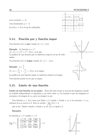 46 FUNCIONES I
recta vertical: x = 3
recta horizontal: y = −2
la recta x = 0 es el eje de ordenadas.
-1 0 1 2 3 4 5 6
-4
-3
-2
-1
0
1
2
x = 0 x = 3
y = −2
y = 0
5.14. Función par y función impar
Una función f(x) es par cuando f(−x) = f(x).
Ejemplo La función: y = x2
f(−x) = (−x)2
= x2
= f(x) ; sí es par.
La gráﬁca de una función par es simétrica respecto al eje de orde-
nadas.
Una función f(x) es impar cuando f(−x) = −f(x).
Ejemplo y =
1
x
f(−x) =
1
−x
= −
1
x
= −f(x), sí es impar
La gráﬁca de una función impar es simétrica respecto al origen.
Una función puede no ser par ni impar.
f(−x) = f(x)
−x x
y =
1
x
−x
x
5.15. Límite de una función
Límite de una función en un punto Trata del valor al que se acercan las imágenes cuando
la variable independiente se aproxima a un cierto valor x0. Lo normal es que las imágenes se
acerquen a la imagen de x0, pero no siempre es así.
Una función y = f(x) tiene por límite a L cuando x tiende a x0 si al acercarse x a x0,
entonces la y se acerca a L. Esto se escribe : l´ım
x→x0
f(x) = L
que se lee: "límite cuando x tiende a x0 de f(x) es igual a L.
Ejemplos
La función y = x2
cuando x → 2
l´ım
x→2
x2
=



x 1′
9 1′
99 1′
999
y 3′
61 3′
96 3′
99
x 2′
1 2′
01 2′
001
y 4′
41 4′
04 4′
004



= 4
x
f(x)
2
4
 