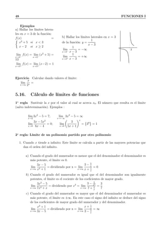 48 FUNCIONES I
Ejemplos
a) Hallar los límites latera-
les en x = 3 de la función:
f(x) =
x2
+ 5 si x < 3
x − 2 si x ≥ 2
l´ım
x→3−
f(x) = l´ım
x→3−
(x2
+ 5) =
13
l´ım
x→3+
f(x) = l´ım
x→3+
(x−2) = 1
b) Hallar los límites laterales en x = 3
de la función: y =
1
x − 3
l´ım
x→3−
1
x − 3
= −∞
l´ım
x→3+
1
x − 3
= +∞
3
Ejercicio Calcular dando valores el límite:
l´ım
x→∞
x
2x
=
5.16. Cálculo de límites de funciones
1a
regla Sustituir la x por el valor al cual se acerca x0. El número que resulta es el límite
(salvo indeterminación). Ejemplos :
l´ım
x→2
3x2
− 5 = 7; l´ım
x→−∞
3x2
− 5 = ∞
l´ım
x→0
3x − 5x2
6x − 4
= 0; l´ım
x→0
3
5x + 1
x
= 30
= 1
2a
regla: Límite de un polinomio partido por otro polinomio
1. Cuando x tiende a inﬁnito: Este límite se calcula a partir de las mayores potencias que
dan el orden del inﬁnito.
a) Cuando el grado del numerador es menor que el del denominador el denominador es
más potente, el límite es 0.
l´ım
x→∞
3x − 5
x2 + 1
= dividiendo por x = l´ım
x→∞
3 − 5
x
x + 1
x
= 0
b) Cuando el grado del numerador es igual que el del denominador son igualmente
potentes, el límite es el cociente de los coeﬁcientes de mayor grado.
l´ım
x→∞
3x2
− 5
7x2 + x
= dividiendo por x2
= l´ım
x→∞
3 − 5
x2
7 + 1
x
=
3
7
c) Cuando el grado del numerador es mayor que el del denominador el numerador es
más potente, el límite es ±∞. En este caso el signo del inﬁnito se deduce del signo
de los coeﬁcientes de mayor grado del numerador y del denominador.
l´ım
x→∞
x2
+ 1
3x − 5
= dividiendo por x = l´ım
x→∞
x + 1
x
3 − 5
x
= ∞
 