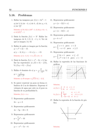 52 FUNCIONES I
5.18. Problemas
1. Hallar las imágenes por f(x) = 3x2
− 1
a) de 5; b) de −1; c) de h ; d) de x0 + h;
e) de x+5
7
Solución: a) 74, b)2, c) 3h2
−1, d) 3(x0 +h)−1,
e) 3 x+5
7
2
− 1
2. Dada la función f(x) = 3x
. Hallar las
imágenes de 0, 1/2, 2, −1 y 4. Ver de
qué es imagen: 3 y 81
3. Hallar de quién es imagen por la función
y = x2
+ 2x − 15
a) y = 0; b) y = −11 c) y = −15
Solución: a) 3, −5, b) −1 ±
√
5, c) 0, −2
4. Dada la función f(x) = x2
− 2x + 3, ha-
llar las expresiones: a) f(5 + h) − f(5),
b) f(x0 + h) − f(x0)
5. Hallar el dominio de a) y =
2
1 − 3x2
, b)
y =
x
√
4 − x2
Solución: a) R excepto ± 1/3, b) ] − 2, 2[
6. Se quiere construir un pozo en forma ci-
líndrica de 2 m de diámetro. Expresar el
volumen de agua que cabe en el pozo en
función de su profundidad h.
Solución: f(x) = π.x
7. Representar gráﬁcamente
3x − y = 2
8. Representar gráﬁcamente
4x − 5y − 24 = 0
9. Representar gráﬁcamente
y =
1
4
x2
− 16
10. Representar gráﬁcamente
y = −x2
− 5x − 6
11. Representar gráﬁcamente
y = (x − 3)(1 + x)
12. Representar gráﬁcamente
y = (x − 3)(5 − x)
13. Representar gráﬁcamente
y = 4 + x2
14. Representar gráﬁcamente
y =
x + 1 para x < 2
−x + 2 para x ≥ 2
15. Representar gráﬁcamente
y =
2x + 1 para x ≤ −2
x2
+ 4x + 4 para x > −2
16. Hallar la expresión de las funciones de
gráﬁcas
Solución:
a) f(x) =
−2 si x ≤ −1
2x si −1 < x
b) f(x) =



2 si x < −3
5x+3
6 si −3 ≤ x ≤ 3
−3x + 12 si 3 < x
17. Hallar la expresión de la función de grá-
ﬁca:
Solución:
 
