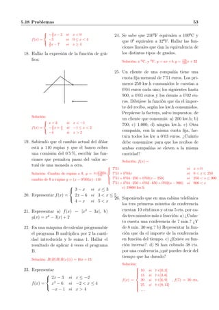 5.18 Problemas 53
f(x) =



−3
2 x − 3 si x < 0
−3 si 0 ≤ x < 4
3
2 x − 7 si x ≥ 4
18. Hallar la expresión de la función de grá-
ﬁca:
Solución:
f(x) =



x + 3 si x < −1
−2
3 x + 4
3 si −1 ≤ x < 2
−4 si x > 2
19. Sabiendo que el cambio actual del dólar
está a 110 rupias y que el banco cobra
una comisión del 0’5 %, escribir las fun-
ciones que permiten pasar del valor ac-
tual de una moneda a otra.
Solución: Cambio de rupias a $, y = x−0′
005x
110 ;
cambio de $ a rupias y = (x − 0′
005x) · 110
20. Representar f(x) =



3 − x si x ≤ 3
2x − 6 si 3 < x ≤ 5
4 − x si 5 < x
21. Representar a) f(x) = |x2
− 3x|, b)
g(x) = x2
− 3|x| + 2
22. En una máquina de calcular programable
el programa B multiplica por 2 la canti-
dad introducida y le suma 1. Hallar el
resultado de aplicar 4 veces el programa
B.
Solución: B(B(B(B(x)))) = 16x + 15
23. Representar
f(x) =



2x − 3 si x ≤ −2
x2
− 6 si −2 < x ≤ 4
−x − 1 si x > 4
24. Se sabe que 2100
F equivalen a 1000
C y
que 00
equivalen a 320
F. Hallar las fun-
ciones lineales que dan la equivalencia de
los distintos tipos de grados.
Solución: x 0
C, y 0
F, y = ax + b, y = 178
100 x + 32
25. Un cliente de una compañía tiene una
cuota ﬁja mensual de 7’51 euros. Los pri-
meros 250 kw.h consumidos le cuestan a
0’04 euros cada uno; los siguientes hasta
900, a 0’03 euros y los demás a 0’02 eu-
ros. Dibújese la función que da el impor-
te del recibo, según los kw.h consumidos.
Prepárese la factura, salvo impuestos, de
un cliente que consumió: a) 200 kw.h; b)
700; c) 1.000; d) ningún kw.h. e) Otra
compañía, con la misma cuota ﬁja, fac-
tura todos los kw a 0’03 euros. ¿Cuánto
debe consumirse para que los recibos de
ambas compañías se eleven a la misma
cantidad?
Solución: f(x) =



7′
51 si x = 0
7′
51 + 0′
04x si 0 < x ≤ 250
7′
51 + 0′
04 · 250 + 0′
03(x − 250) si 250 < x ≤ 900
7′
51 + 0′
04 · 250 + 0′
03 · 650 + 0′
02(x − 900) si 900 < x
e) 19000 kw.h
26. Suponiendo que en una cabina telefónica
los tres primeros minutos de conferencia
cuestan 10 céntimos y otras 5 cts. por ca-
da tres minutos más o fracción: a) ¿Cuán-
to cuesta una conferencia de 7 min.? ¿Y
de 8 min. 30 seg.? b) Representar la fun-
ción que da el importe de la conferencia
en función del tiempo. c) ¿Existe su fun-
ción inversa?. d) Si han cobrado 38 cts.
por una conferencia ¿qué puedes decir del
tiempo que ha durado?
Solución:
f(x) =



10 si t ∈]0, 3]
15 si t ∈]3, 6]
20 si t ∈]6, 9]
25 si t ∈]9, 12]
. . .
, f(7) = 20 cts,
 