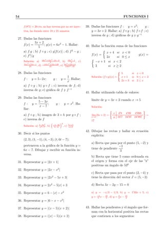 54 FUNCIONES I
f(8′
5) = 20 cts, no hay inversa por no ser inyec-
tiva, ha durado entre 18 y 21 minutos.
27. Dadas las funciones
f(x) =
3x + 2
5
; g(x) = 6x2
− 1. Hallar:
a) f.g ; b) f ◦ g ; c) g[f(x)] ; d) f2
− g ;
e) f2
/g
Solución: a) 18x3
+12x2
−3x−2
5 , b) 18x2
−1
5 , c)
54x2
+72x−1
25 , d) −141x2
+12x+29
25 , e) 9x2
+12x+4
150x2−25
28. Dadas las funciones
f : y = 5−2x; g : y =
1
x
. Hallar:
a) f ◦ g ; b) g ◦ f ; c) inversa de f; d)
inversa de g; e) gráﬁca de f y f−1
29. Dadas las funciones
f : y =
5 − 3x
x − 7
; g : y = x2
. Ha-
llar:
a) f ◦ g ; b) imagen de 3 + h por g ◦ f ;
c) inversa de f
Solución: a) 5−3x2
x2−7 , b) −4−3h
h−4
2
, c) 7x+5
x+3
30. Decir si los puntos
(2, 3), (1, −1), (4, −3), (t, 6t − 7);
pertenecen a la gráﬁca de la función y =
6x − 7. Dibujar y escribir su función in-
versa.
31. Representar y = |2x + 1|
32. Representar y = |2x − x2
|
33. Representar y = |2x2
− 5x + 3|
34. Representar y = 2x2
− 5|x| + 3
35. Representar y = 6 − |x| − x2
36. Representar y = |6 − x − x2
|
37. Representar y = |(x − 5)(x + 2)|
38. Representar y = (|x| − 5)(x + 2)
39. Dadas las funciones f : y = x2
; g :
y = 3x + 2. Hallar: a) f ◦ g ; b) f ◦ f ; c)
inversa de g ; d) gráﬁcas de g y g−1
40. Hallar la función suma de las funciones
f(x) =
x + 4 si x < 0
2x si 0 ≤ x
g(x) =
−x + 1 si x < 2
3 si x ≥ 2
Solución: (f+g)(x) =



5 si x < 0
x + 1 si 0 ≤ x < 2
2x + 3 si 2 ≤ x
41. Hallar utilizando tabla de valores:
límite de y = 3x + 2 cuando x → 5
Solución:
l´ım
x→5
(3x + 2) =
x 4′
9 4′
99 4′
999
y 16′
7 16′
97 16′
997
=
17
42. Dibujar las rectas y hallar su ecuación
explícita:
a) Recta que pasa por el punto (5, −2) y
tiene de pendiente
−1
3
b) Recta que tiene 5 como ordenada en
el origen y forma con el eje de las ”x”
positivas un ángulo de 530
c) Recta que pasa por el punto (2, −4) y
tiene la dirección del vector x = (5, −2)
d) Recta 3x − 2y − 15 = 0
a) y = −x/3 − 1/3, b) y = 1′
33x + 5, c)
y = −2
5 x − 16
5 , d) y = 3
2 x − 15
2
43. Hallar las pendientes y el ángulo que for-
man con la horizontal positiva las rectas
que contienen a los segmentos:
 