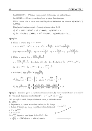 60 FUNCIONES II
log 0′
00000897 = −5′
4 cinco ceros después de la coma, son millonésimas;
log 0′
00045 = −3′
3 tres ceros después de la coma, diezmilésimas.
Hallar cuánto vale la parte entera del logaritmo decimal de los números a) 56984’5; b)
0,000032
Encajamos los números entre dos potencias sucesivas de 10
a) 104
= 10000 < 56984′
5 < 105
= 100000; log 56984′
5 = 4′
. . .
b) 10−4
= 0′
0001 > 0, 000032 > 10−5
= 0′
00001; log 0, 000032 = −4′
. . .
Ejemplos
1. Hallar la inversa de y = 7 − 3e6x+1
x = 7 − 3e6y+1
; 3e6y+1
= 7 − x; e6y+1
=
7 − x
3
; ln e6y+1
= ln
7 − x
3
;
(6y + 1) ln e = ln
7 − x
3
; 6y + 1 = ln
7 − x
3
; 6y = ln
7 − x
3
− 1; y =
ln 7−x
3
− 1
6
2. Hallar la inversa de y =
ln(3x + 2) + 7
2
x =
ln(3y + 2) + 7
2
; 2x = ln(3y + 2) + 7; 2x − 7 = ln(3y + 2); eln(3y+2)
= e2x−7
;
3y + 2 = e2x−7
; 3y = e2x−7
− 2; y =
e2x−7
− 2
3
3. Calcular a) l´ım
x→∞
10x
ex − 1
; b) l´ım
x→0
10x
ex − 1
a) l´ım
x→∞
10x
ex − 1
=
∞
∞
=
x 10 100
y 4′
5 · 10−3
3′
7 · 10−41 = 0
b) l´ım
x→0
10x
ex − 1
=
0
0
=
x 0′
1 0′
01 0′
001 −0′
001
y 9′
5 9′
95 9′
99 10′
005
= 10
Ejemplo Sabiendo que si la capitalización es continua, C0 euros durante t años, a un interés
del R % anual, dan como capital ﬁnal C : C = C0.eit
con i =
R
100
.
Para un capital inicial de dos millones de euros, a un interés anual
del 4’7 % :
a) Representar el capital acumulado en función del tiempo.
b) Hallar el tiempo que tarda en doblarse el capital inicial.
a) C = 2.e0′047t
b) 4 = 2.e0′047t
2 = e0′047t
tomando logaritmos: ln 2 = 0′
047.t. ln e
t =
ln 2
0′047
= 14′
747 años ≈ 14 años y 9 meses
2
C = 2.e0′
047t
t
 