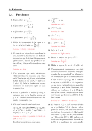 6.4 Problemas 61
6.4. Problemas
1. Representar: y =
2
3 − x
2. Representar: y =
4x + 18
3x − 9
3. Representar: y =
3x
x + 5
4. Representar: y = 3 −
5
2x + 4
5. Hallar la intersección de la recta y =
2x + 4 y la hipérbola y =
3x + 8
6x + 2
Solución: (−25/12, −1/6); (0, 4)
6. El área de un triángulo rectángulo es 20
cm2
. Escribir la función que nos da la al-
tura en función de la base. Representarla
gráﬁcamente. Buscar dos puntos de es-
ta gráﬁca y dibujar el triángulo en cada
caso.
Solución: y = 40/x
7. Una población que tenía inicialmente
4500 individuos va creciendo a un ritmo
del 8 % cada año. a) ¿Cuántos individuos
habrá dentro de un año? ¿Y dentro de
5 años? b) Halla la función que nos da
el número de individuos según los años
transcurridos.
8. Hallar la gráﬁca de la función y = log3 x,
sabiendo que es la función inversa de
y = 3x
. Deducir sus características: do-
minio, crecimiento, etc.
9. Calcular los siguientes logaritmos:
a) log2 64; b) log 100˙000˙000; c) log5 125;
d) ln 781′
98; e) ln 689; f) log 0′
00001; g)
log 108
; h) ln e7
i) ln 1/e
Solución: a) 6, b) 8, c) 3, d) 6’66, e) 6’53, f) −5,
g) 8, h) 7, k) −1
Resolver las siguientes ecuaciones:
10.
1
2
3x−4
= 32
Solución: x = −1/3
11. 2′
72x+1
= 32
Solución: x = 1′
24
12. 32x−x2
= 5
Solución: no tiene
13. 4 · 105x−2
− 3 =
1
2
Solución: x = 0′
3616
14. ln(3x + 2) = 6
Solución: x = e6
−2
3 = 133′
8
15. Hallar la inversa de: y = 2 · e3x+5
Solución: y =
ln x
2 − 5
3
16. Hallar la inversa de: y = 4 − 5 ln(3 + x)
17. Una empresa de componentes electróni-
cos sacó al mercado un nuevo micropro-
cesador. La proporción P de fabricantes
de ordenadores que lo utilizan al cabo de
t años es P =
1
1 + C.ekt
. En el instante
t = 0, sólo lo utilizaban el 2 %. Suponien-
do que hoy, a cuatro años de su aparición,
lo usan ya el 50 % de los fabricantes, cal-
cúlense las constantes C y k. Después,
averígüese cuánto tiempo debería trans-
currir para que lo usaran el 90 % de los
fabricantes.
Solución: k = −0′
97, C = 49 6’27 años
18. La fórmula P(t) = P0ekt
expresa el valor
de la población P(t) al cabo de t años,
para una ciudad, con una tasa anual de
crecimiento K, constante. a) ¿Qué signiﬁ-
cado tiene P0? b) En 1.985, dos ciudades
A y B poseían 18’8 y 17’3 millones de
habitantes respectivamente. Para el año
2.000, si se mantienen las tasas anuales
 