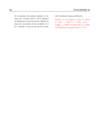62 FUNCIONES II
de crecimiento de ambas ciudades, se es-
tima que tendrán 20’2 y 25’8 millones
de habitantes respectivamente. Hallar las
tasas de crecimiento de las ciudades A y
B, y calcular el año en que las dos ciuda-
des tendrán la misma población.
Solución: a) P0 población inicial, b) ciudad
A: P(15) = 18′
8.e15kA
= 20′
2, 15.kA =
ln 20′
2
18′8 , kA = 0′
0047, de igual modo kB = 0′
026,
las poblaciones serán iguales para t = 3′
81
 