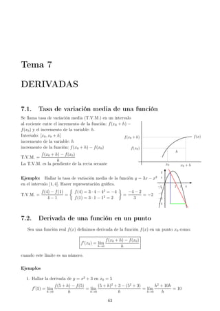 Tema 7
DERIVADAS
7.1. Tasa de variación media de una función
Se llama tasa de variación media (T.V.M.) en un intervalo
al cociente entre el incremento de la función: f(x0 + h) −
f(x0) y el incremento de la variable: h.
Intervalo: [x0, x0 + h]
incremento de la variable: h
incremento de la función: f(x0 + h) − f(x0)
T.V.M. =
f(x0 + h) − f(x0)
h
La T.V.M. es la pendiente de la recta secante
f(x0)
f(x0 + h)
x0 x0 + h
h
f(x)
Ejemplo: Hallar la tasa de variación media de la función y = 3x − x2
en el intervalo [1, 4]. Hacer representación gráﬁca.
T.V.M. =
f(4) − f(1)
4 − 1
=
f(4) = 3 · 4 − 42
= −4
f(1) = 3 · 1 − 12
= 2
=
−4 − 2
3
= −2
1
2
−1
−2
−3
−4
1 2 3 4−1
7.2. Derivada de una función en un punto
Sea una función real f(x) deﬁnimos derivada de la función f(x) en un punto x0 como:
f′
(x0) = l´ım
h→0
f(x0 + h) − f(x0)
h
cuando este límite es un número.
Ejemplos
1. Hallar la derivada de y = x2
+ 3 en x0 = 5
f′
(5) = l´ım
h→0
f(5 + h) − f(5)
h
= l´ım
h→0
(5 + h)2
+ 3 − (52
+ 3)
h
= l´ım
h→0
h2
+ 10h
h
= 10
63
 