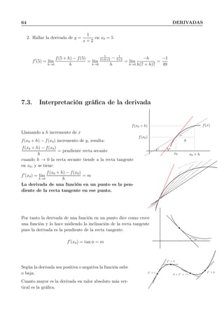 64 DERIVADAS
2. Hallar la derivada de y =
1
x + 2
en x0 = 5
f′
(5) = l´ım
h→0
f(5 + h) − f(5)
h
= l´ım
h→0
1
5+h+2
− 1
5+2
h
= l´ım
h→0
−h
h(7 + h)7
=
−1
49
7.3. Interpretación gráﬁca de la derivada
Llamando a h incremento de x
f(x0 + h) − f(x0) incremento de y, resulta:
f(x0 + h) − f(x0)
h
= pendiente recta secante
cuando h → 0 la recta secante tiende a la recta tangente
en x0, y se tiene:
f′
(x0) = l´ım
h→0
f(x0 + h) − f(x0)
h
= m
La derivada de una función en un punto es la pen-
diente de la recta tangente en ese punto.
α
α
φ
f(x0)
f(x0 + h)
x0 x0 + h
h
f(x)
Por tanto la derivada de una función en un punto dice como crece
una función y lo hace midiendo la inclinación de la recta tangente
pues la derivada es la pendiente de la recta tangente.
f′
(x0) = tan φ = m
φ
Según la derivada sea positiva o negativa la función sube
o baja.
Cuanto mayor es la derivada en valor absoluto más ver-
tical es la gráﬁca.
f′
> 1
f′
= 0
0 > f′
> −1
f′
> 0
 