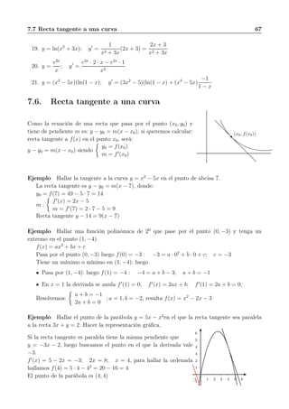 7.7 Recta tangente a una curva 67
19. y = ln(x2
+ 3x); y′
=
1
x2 + 3x
(2x + 3) =
2x + 3
x2 + 3x
20. y =
e2x
x
; y′
=
e2x
· 2 · x − e2x
· 1
x2
21. y = (x3
− 5x)(ln(1 − x); y′
= (3x2
− 5)(ln(1 − x) + (x3
− 5x)
−1
1 − x
7.6. Recta tangente a una curva
Como la ecuación de una recta que pasa por el punto (x0, y0) y
tiene de pendiente m es: y − y0 = m(x − x0), si queremos calcular:
recta tangente a f(x) en el punto x0, será:
y − y0 = m(x − x0) siendo
y0 = f(x0)
m = f′
(x0)
(x0, f(x0))
Ejemplo Hallar la tangente a la curva y = x2
− 5x en el punto de abcisa 7.
La recta tangente es y − y0 = m(x − 7), donde:
y0 = f(7) = 49 − 5 · 7 = 14
m :
f′
(x) = 2x − 5
m = f′
(7) = 2 · 7 − 5 = 9
Recta tangente y − 14 = 9(x − 7)
Ejemplo Hallar una función polinómica de 20
que pase por el punto (0, −3) y tenga un
extremo en el punto (1, −4).
f(x) = ax2
+ bx + c
Pasa por el punto (0, −3) luego f(0) = −3 : −3 = a · 02
+ b · 0 + c; c = −3
Tiene un máximo o mínimo en (1, −4): luego
Pasa por (1, −4): luego f(1) = −4 : −4 = a + b − 3; a + b = −1
En x = 1 la derivada se anula f′
(1) = 0; f′
(x) = 2ax + b; f′
(1) = 2a + b = 0;
Resolvemos:
a + b = −1
2a + b = 0
; a = 1, b = −2, resulta f(x) = x2
− 2x − 3
Ejemplo Hallar el punto de la parábola y = 5x − x2
en el que la recta tangente sea paralela
a la recta 3x + y = 2. Hacer la representación gráﬁca.
Si la recta tangente es paralela tiene la misma pendiente que
y = −3x − 2, luego buscamos el punto en el que la derivada vale
−3.
f′
(x) = 5 − 2x = −3; 2x = 8; x = 4, para hallar la ordenada
hallamos f(4) = 5 · 4 − 42
= 20 − 16 = 4
El punto de la parábola es (4, 4)
1
2
3
4
5
6
−1
1 2 3 4 5 6−1
 