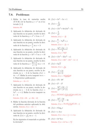 7.8 Problemas 71
7.8. Problemas
1. Hallar la tasa de variación media
(T.V.M.) de la función y = ex
en el in-
tervalo [1, 3]
Solución: 8′
9
2. Aplicando la deﬁnición de derivada de
una función en un punto, escribe la deri-
vada de la función y = x2
+ 3 en x = 7
3. Aplicando la deﬁnición de derivada de
una función en un punto, escribe la deri-
vada de la función y =
5
x
en x = 3
4. Aplicando la deﬁnición de derivada de
una función en un punto, escribe la deri-
vada de la función y = 3x2
+ 7 en x = 10
5. Aplicando la deﬁnición de derivada de
una función en un punto, escribe la deri-
vada de la función y =
2x + 1
x − 3
en x = 6
6. Aplicando la deﬁnición de derivada de
una función en un punto, escribe la de-
rivada en x = 3 de la función f(x) =
4x − x2
. Hallar la recta tangente en x =
3. Representar gráﬁcamente.
Solución: y = −2x + 9
7. Aplicando la deﬁnición de derivada de
una función en un punto, escribe la de-
rivada en x = 3 de la función f(x) =
5x2
− x + 2. Hallar la recta tangente en
x = 3.
Solución: f′
(3) = 29; y = 29x − 43
8. Hallar la función derivada de la función
del problema anterior aplicando la deﬁ-
nición. Solución: f′
(x) = 10x − 1
9. Aplicando la deﬁnición de derivada de
una función en un punto, escribe la deri-
vada de f(x) = 2
x+1
en x = 1.
En los siguientes el enunciado es çalcular
la derivada":
10. f(x) = 3x2
− 5x + 1
11. f(x) =
3
√
x
12. f(x) = (5x2
+ 6x)(4x3
− 5)
13. f(x) =
5
x2
Solución: f′
(x) = − 10
x3
14. f(x) =
6
x
− 7
√
7 + x
Solución: f′
(x) = − 6
x2 + 1
15. f(x) =
3x2
+ 6x − 1
5
Solución: f′
(x) = 6x+6
5
16. f(x) = (5x4
− 2)(x2
− x)
Solución: f′
(x) = 30x5
− 25x4
− 4x + 2
17. f(x) = 3
√
x
Solución: f′
(x) = 3
2
√
x
18. f(x) =
x3
+ 2x
2x + 5
Solución: f′
(x) = 4x3
+15x2
+10
(2x+5)2
19. f(x) = 3′
5 · 10x
20. f(x) = 2x
− 3x
21. f(x) =
3x3
+ 2x − 1
3x3 − x2 + 5
Solución:
f′
(x) = (9x2
+2)(3x3
−x2
+5)−(3x3
+2x−1)(9x2
−2x)
(3x3−x2+5)2
22. f(x) =
2x2
− 3x
x − 4
− 2x
Solución: f′
(x) = (4x−3)(x−4)−(2x2
−3x)
(x−4)2 − 2
23. f(x) = 8 log2 x
24. f(x) = x. ln x
Solución: f′
(x) = ln x + x
x = 1 + ln x
25. f(x) = 3ex
ln x
Solución: f′
(x) = 3ex
ln x + 3ex
x
 