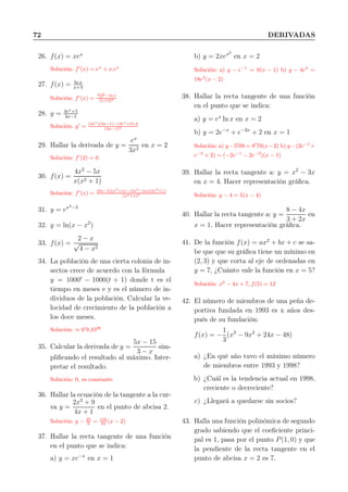 72 DERIVADAS
26. f(x) = xex
Solución: f′
(x) = ex
+ x.ex
27. f(x) = ln x
x+3
Solución: f′
(x) =
x+3
x −ln x
(x+3)2
28. y = 3ex+5
3x−1
Solución: y′
= (3ex
)(3x−1)−(3ex
+5),3
(3x−1)2
29. Hallar la derivada de y =
ex
3x2
en x = 2
Solución: f′
(2) = 0
30. f(x) =
4x2
− 5x
x(x2 + 1)
Solución: f′
(x) = (8x−5)(x3
+x)−(4x2
−5x)(3x2
+1)
(x3+x)2
31. y = ex2−3
32. y = ln(x − x2
)
33. f(x) =
2 − x
√
4 − x2
34. La población de una cierta colonia de in-
sectos crece de acuerdo con la fórmula
y = 1000t
− 1000(t + 1) donde t es el
tiempo en meses e y es el número de in-
dividuos de la población. Calcular la ve-
locidad de crecimiento de la población a
los doce meses.
Solución: ≈ 6′
9,1036
35. Calcular la derivada de y =
5x − 15
3 − x
sim-
pliﬁcando el resultado al máximo. Inter-
pretar el resultado.
Solución: 0, es constante
36. Hallar la ecuación de la tangente a la cur-
va y =
2x3
+ 9
4x + 1
en el punto de abcisa 2.
Solución: y − 25
9 = 116
81 (x − 2)
37. Hallar la recta tangente de una función
en el punto que se indica:
a) y = xe−x
en x = 1
b) y = 2xex2
en x = 2
Solución: a) y − e−1
= 0(x − 1) b) y − 4e4
=
18e4
(x − 2)
38. Hallar la recta tangente de una función
en el punto que se indica:
a) y = ex
ln x en x = 2
b) y = 2e−x
+ e−2x
+ 2 en x = 1
Solución: a) y−5′
09 = 8′
78(x−2) b) y−(2e−1
+
e−2
+ 2) = (−2e−1
− 2e−2
)(x − 1)
39. Hallar la recta tangente a: y = x2
− 3x
en x = 4. Hacer representación gráﬁca.
Solución: y − 4 = 5(x − 4)
40. Hallar la recta tangente a: y =
8 − 4x
3 + 2x
en
x = 1. Hacer representación gráﬁca.
41. De la función f(x) = ax2
+ bx + c se sa-
be que que su gráﬁca tiene un mínimo en
(2, 3) y que corta al eje de ordenadas en
y = 7, ¿Cuánto vale la función en x = 5?
Solución: x2
− 4x + 7, f(5) = 12
42. El número de miembros de una peña de-
portiva fundada en 1993 es x años des-
pués de su fundación:
f(x) = −
1
3
(x3
− 9x2
+ 24x − 48)
a) ¿En qué año tuvo el máximo número
de miembros entre 1993 y 1998?
b) ¿Cuál es la tendencia actual en 1998,
creciente o decreciente?
c) ¿Llegará a quedarse sin socios?
43. Halla una función polinómica de segundo
grado sabiendo que el coeﬁciente princi-
pal es 1, pasa por el punto P(1, 0) y que
la pendiente de la recta tangente en el
punto de abcisa x = 2 es 7.
 