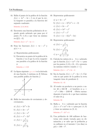 7.8 Problemas 73
44. Halla el punto de la gráﬁca de la función
f(x) = 4x2
− 3x + 5 en el que la rec-
ta tangente es paralela a la bisectriz del
segundo cuadrante.
Solución: (1/4, 18/4)
45. Encuentra una función polinómica de se-
gundo grado sabiendo que pasa por el
punto P(−1, 6) y que tiene un mínimo
en Q(2, −3).
Solución: f(x) = x2
− 4x + 1
46. Sean las funciones f(x) = 4x − x2
y
g(x) = x.
a) Represéntalas gráﬁcamente.
b) Encuentra un punto de la gráﬁca de la
función f en el que la recta tangente
sea paralela a la gráﬁca de la función
g.
Solución: x = 3/2
47. La ﬁgura siguiente y = x+1 es la derivada
de una función f continua en R. Esboza
una posible gráﬁca de función f.
1
2
−1
1−1−2
48. Halla los intervalos de crecimiento y de-
crecimiento.
a) f(x) = 3x3
+ 2x
b) f(x) = 3x − x3
c) f(x) = 2x − x2
d) f(x) = x4
− 2x2
e) f(x) =
x
x2 + 1
f) f(x) =
x2
x2 − 9
49. Representar gráﬁcamente
a) y = 4x − x3
b) f(x) = (x − 3)2
(x2
+ x − 2)
c) f(x) = 2x − x2
d) f(x) = 3x2
− x3
e) f(x) = x2
− x4
f) f(x) = (x − 2)(x2
− 3x)
50. Representar gráﬁcamente
a) f(x) =
x
x2 − 1
b) f(x) =
x2
x2 + 9
c) y =
x − 6
6 − x − x2
51. Calcula los valores de a, b y c sabiendo
que la función f(x) = ax2
+ bx + c pasa
por los puntos (1, 0) y (0, −2) y presenta
un máximo relativo cuando x = 3
2
Solución: f(x) = −x2
+ 3x − 2
52. Sea la función f(x) = x2
− 6x + 5. Cal-
cula en qué punto de la gráﬁca la recta
tangente tiene de pendiente 2.
Solución: (4, −3)
53. Al vender un producto a un precio x en-
tre 40 y 650 e , el beneﬁcio es y =
−x2
+ 100x − 2100 e . Obtén razona-
damente el precio de x que hace máximo
el valor de y.
Solución: 50
54. Halla a, b y c sabiendo que la función
f(x) = x3
+ ax2
+ bx + c pasa por (-1, 0)
y tiene un máximo en (0, 4).
Solución: x3
− 3x2
+ 4
55. Una población de 100 millones de bac-
terias está siendo tratada para su eli-
minación y se sabe que la población p
en millones en el instante t (en días) es
p(t) = 100 − t2
.
 