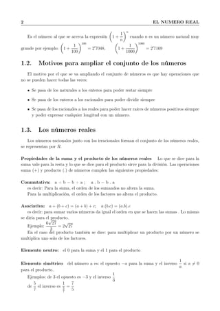 2 EL NUMERO REAL
Es el número al que se acerca la expresión 1 +
1
n
n
cuando n es un número natural muy
grande por ejemplo: 1 +
1
100
100
= 2′
7048, 1 +
1
1000
1000
= 2′
7169
1.2. Motivos para ampliar el conjunto de los números
El motivo por el que se va ampliando el conjunto de números es que hay operaciones que
no se pueden hacer todas las veces:
Se pasa de los naturales a los enteros para poder restar siempre
Se pasa de los enteros a los racionales para poder dividir siempre
Se pasa de los racionales a los reales para poder hacer raíces de números positivos siempre
y poder expresar cualquier longitud con un número.
1.3. Los números reales
Los números racionales junto con los irracionales forman el conjunto de los números reales,
se representan por R.
Propiedades de la suma y el producto de los números reales Lo que se dice para la
suma vale para la resta y lo que se dice para el producto sirve para la división. Las operaciones
suma (+) y producto (.) de números cumplen las siguientes propiedades:
Conmutativa: a + b = b + a ; a . b = b . a
es decir: Para la suma, el orden de los sumandos no altera la suma.
Para la multiplicación, el orden de los factores no altera el producto.
Asociativa: a + (b + c) = (a + b) + c; a.(b.c) = (a.b).c
es decir: para sumar varios números da igual el orden en que se hacen las sumas . Lo mismo
se diría para el producto.
Ejemplo:
6
√
27
3
= 2
√
27
En el caso del producto también se dice: para multiplicar un producto por un número se
multiplica uno solo de los factores.
Elemento neutro: el 0 para la suma y el 1 para el producto
Elemento simétrico del número a es: el opuesto −a para la suma y el inverso
1
a
si a = 0
para el producto.
Ejemplos: de 3 el opuesto es −3 y el inverso
1
3
de
5
7
el inverso es
1
5
7
=
7
5
 