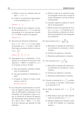 74 DERIVADAS
a) Halla su tasa de variación entre los
días t = 1 y t= 3.
b) ¿Cuál es la velocidad de decrecimien-
to de la población en t = 3?
Solución: −4, −6
56. Se ha trazado la recta tangente a la grá-
ﬁca de la función f(x) = x3
y se sabe que
su pendiente es 3 y que pasa por el punto
(0, −2). Halla el punto de tangencia.
Solución: (1, 1)
57. Encuentra las funciones polinómicas
f(x) = ax3
+ bx2
+ cx + d cuya segun-
da derivada sea x − 1. ¿Cuál o cuáles de
ellas tienen un mínimo relativo en el pun-
to (4, −
1
3
) ?
Solución:
x3
6
−
x2
2
− 4x + 13
58. Supongamos que el rendimiento r de un
alumno en un examen de una hora viene
dado por r = 300t(1−t), donde 0 ≤ t ≤ 1
es el tiempo en horas. Se pide:
a) ¿En qué momentos aumenta o dismi-
nuye el rendimiento?
b) ¿En qué momentos el rendimiento es
nulo?
c) ¿Cuándo se obtiene el mayor rendi-
miento y cuál es?
Solución: 1/2; 0, 1; 75
59. Un trabajador experimentado de una fá-
brica de juguetes puede montar un má-
ximo de 100 juguetes diariamente. Si un
trabajador sin experiencia ocupa su lu-
gar, se estima que el número de juguetes
que diariamente puede producir al cabo
de x días es P(x) = 100(1 − e−kx
), sien-
do k una constante que depende de cada
individuo.
a) Obtén el valor de la constante k para
un trabajador novato que es capaz de
montar 50 juguetes con sólo un día de
entrenamiento.
b) ¿Cuántos juguetes montará el cuarto
día de entrenamiento?
c) Obtén el valor de la derivada de P(x)
en x = 1 y en x = 2. Comenta los va-
lores obtenidos en relación a la veloci-
dad de aprendizaje de este trabajador
sin experiencia.
60. Sea la función f(x) =
16
x2(x − 4)
a) Determina su dominio de existencia y
sus intervalos de crecimiento y decre-
cimiento.
b) Calcula sus asíntotas y extremos.
c) Representa gráﬁcamente la función.
61. Sea la función f(x) =
x2
(x − 1)2
a) Determina su dominio de existencia y
sus intervalos de crecimiento y decre-
cimiento.
b) Calcula sus asíntotas y extremos.
c) Representa gráﬁcamente la función.
62. Calcula la derivada de y =
1
x
y justiﬁca
si esa función es creciente o decreciente
en el intervalo [1, 7].
63. Se deﬁne la función f(x) = x −
k
x
. Se
pide:
a) Determinar k para que dicha función
tenga un máximo para x = −1.
b) Dibuja la gráﬁca de la función f para
el valor de k hallado en el apartado
anterior.
 