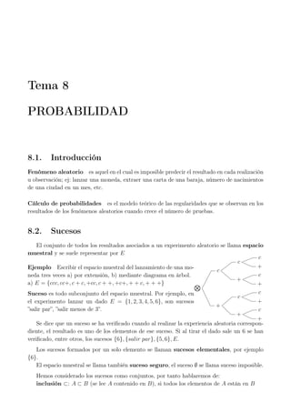 Tema 8
PROBABILIDAD
8.1. Introducción
Fenómeno aleatorio es aquel en el cual es imposible predecir el resultado en cada realización
u observación; ej: lanzar una moneda, extraer una carta de una baraja, número de nacimientos
de una ciudad en un mes, etc.
Cálculo de probabilidades es el modelo teórico de las regularidades que se observan en los
resultados de los fenómenos aleatorios cuando crece el número de pruebas.
8.2. Sucesos
El conjunto de todos los resultados asociados a un experimento aleatorio se llama espacio
muestral y se suele representar por E
Ejemplo Escribir el espacio muestral del lanzamiento de una mo-
neda tres veces a) por extensión, b) mediante diagrama en árbol.
a) E = {ccc, cc+, c + c, +cc, c + +, +c+, + + c, + + +}
Suceso es todo subconjunto del espacio muestral. Por ejemplo, en
el experimento lanzar un dado E = {1, 2, 3, 4, 5, 6}, son sucesos
”salir par”, ”salir menos de 3”.
c
c
c
+
+
c
+
+
c
c
+
+
c
+
Se dice que un suceso se ha veriﬁcado cuando al realizar la experiencia aleatoria correspon-
diente, el resultado es uno de los elementos de ese suceso. Si al tirar el dado sale un 6 se han
veriﬁcado, entre otros, los sucesos {6}, {salir par}, {5, 6}, E.
Los sucesos formados por un solo elemento se llaman sucesos elementales, por ejemplo
{6}.
El espacio muestral se llama también suceso seguro, el suceso ∅ se llama suceso imposible.
Hemos considerado los sucesos como conjuntos, por tanto hablaremos de:
inclusión ⊂: A ⊂ B (se lee A contenido en B), si todos los elementos de A están en B
 