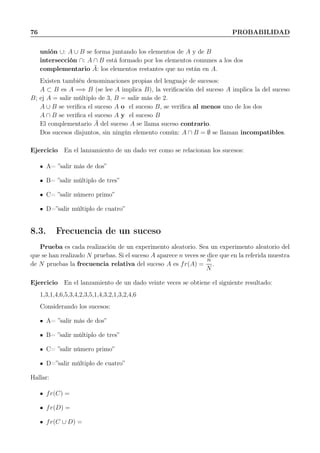 76 PROBABILIDAD
unión ∪: A ∪ B se forma juntando los elementos de A y de B
intersección ∩: A ∩ B está formado por los elementos comunes a los dos
complementario ¯A: los elementos restantes que no están en A.
Existen también denominaciones propias del lenguaje de sucesos:
A ⊂ B es A =⇒ B (se lee A implica B), la veriﬁcación del suceso A implica la del suceso
B; ej A = salir múltiplo de 3, B = salir más de 2.
A ∪ B se veriﬁca el suceso A o el suceso B, se veriﬁca al menos uno de los dos
A ∩ B se veriﬁca el suceso A y el suceso B
El complementario ¯A del suceso A se llama suceso contrario.
Dos sucesos disjuntos, sin ningún elemento común: A ∩ B = ∅ se llaman incompatibles.
Ejercicio En el lanzamiento de un dado ver como se relacionan los sucesos:
A= ”salir más de dos”
B= ”salir múltiplo de tres”
C= ”salir número primo”
D=”salir múltiplo de cuatro”
8.3. Frecuencia de un suceso
Prueba es cada realización de un experimento aleatorio. Sea un experimento aleatorio del
que se han realizado N pruebas. Si el suceso A aparece n veces se dice que en la referida muestra
de N pruebas la frecuencia relativa del suceso A es fr(A) =
n
N
.
Ejercicio En el lanzamiento de un dado veinte veces se obtiene el siguiente resultado:
1,3,1,4,6,5,3,4,2,3,5,1,4,3,2,1,3,2,4,6
Considerando los sucesos:
A= ”salir más de dos”
B= ”salir múltiplo de tres”
C= ”salir número primo”
D=”salir múltiplo de cuatro”
Hallar:
fr(C) =
fr(D) =
fr(C ∪ D) =
 