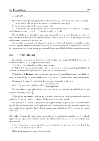8.4 Probabilidad 77
fr(C ∩ D) =
Observamos que: (podemos pensar en el lanzamiento 20 veces de un dado: A =salir par)
1) La frecuencia relativa de un suceso está comprendida entre 0 y 1.
2) La frecuencia relativa del suceso seguro es 1.
3) La frecuencia relativa de la unión de dos sucesos incompatibles es la suma de las respec-
tivas frecuencias: siA ∩ B = ∅, fr(A ∪ B) = fr(A) + fr(B)
Por otro lado si por ejemplo se lanza una moneda 50 veces y salen 28 caras, no tiene por
qué ocurrir que al repetir las 50 tiradas vuelvan a salir 28 caras, o sea, las frecuencias relativas
suelen variar en cada serie de pruebas.
No obstante al aumentar el número de pruebas se tiene el siguiente resultado práctico
llamado ley del azar: las frecuencias relativas de los sucesos tienden a estabilizarse alrededor
de ciertos números, a estos números se les suele llamar probabilidad de los respectivos sucesos.
8.4. Probabilidad
Es el modelo teórico de las frecuencias relativas. Por tanto la probabilidad de un suceso es
un número entre 0 y 1 y cumple las condiciones:
1) p(E) = 1, la probabilidad del suceso seguro es 1.
2) dados A, B sucesos incompatibles : p(A ∪ B) = p(A) + p(B), es decir la probabilidad de
la unión de sucesos incompatibles es la suma de las probabilidades.
Probabilidad de Laplace es la que asigna a cada suceso elemental la misma probabilidad, por
tanto la probabilidad de un suceso elemental es
1
N
siendo N el número de sucesos elementales.
Entonces si el suceso A es la unión de n sucesos elementales tendremos:
p(A) =
n
N
o en otras palabras p(A) =
casos favorables
casos posibles
Por ejemplo en la extracción de una carta de una baraja española, la probabilidad de que
salga un basto es p(B) =
10
40
Probabilidad estimada, empírica o a posteriori de un suceso es la frecuencia relativa de la
aparición del suceso cuando el número de observaciones es muy grande.
Por ejemplo a la vista de la producción de un gran número de piezas, una fábrica encuentra
que el 20 % de los cerrojos producidos por una determinada máquina son defectuosos para
unos ciertos requerimientos. Parece lógico asignar una probabilidad 0’2 de obtener un cerrojo
defectuoso.
Ejercicio Se hacen 20 extracciones con devolución de una baraja española, con el resultado
(para bastos, copas, oros, espadas; usamos las abreviaturas: ba, co, or, es; para caballo cab,
para sota sot)
7 co, rey co, sot es, 4 ba, rey or, cab co, sot es, 5 es, cab or, sot es, as es, rey or, 2 or, 6 ba,
as es, sot ba, sot or, 6 ba, 2 co, sot co
Hallar las frecuencias relativas de los sucesos:
 