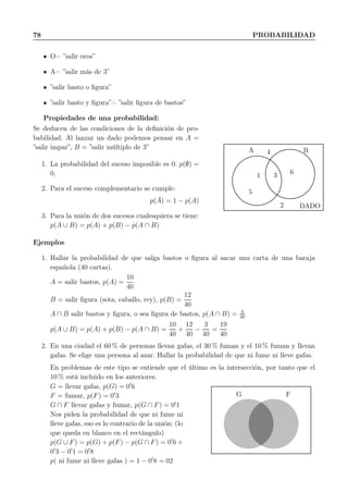 78 PROBABILIDAD
O= ”salir oros”
A= ”salir más de 3”
”salir basto o ﬁgura”
”salir basto y ﬁgura”= ”salir ﬁgura de bastos”
Propiedades de una probabilidad:
Se deducen de las condiciones de la deﬁnición de pro-
babilidad. Al lanzar un dado podemos pensar en A =
”salir impar”, B = ”salir múltiplo de 3”
1. La probabilidad del suceso imposible es 0: p(∅) =
0,
2. Para el suceso complementario se cumple:
p( ¯A) = 1 − p(A)
3. Para la unión de dos sucesos cualesquiera se tiene:
p(A ∪ B) = p(A) + p(B) − p(A ∩ B)
A B
5
1 3
4
6
2 DADO
Ejemplos
1. Hallar la probabilidad de que salga bastos o ﬁgura al sacar una carta de una baraja
española (40 cartas).
A = salir bastos, p(A) =
10
40
B = salir ﬁgura (sota, caballo, rey), p(B) =
12
40
A ∩ B salir bastos y ﬁgura, o sea ﬁgura de bastos, p(A ∩ B) = 3
40
p(A ∪ B) = p(A) + p(B) − p(A ∩ B) =
10
40
+
12
40
−
3
40
=
19
40
2. En una ciudad el 60 % de personas llevan gafas, el 30 % fuman y el 10 % fuman y llevan
gafas. Se elige una persona al azar. Hallar la probabilidad de que ni fume ni lleve gafas.
En problemas de este tipo se entiende que el último es la intersección, por tanto que el
10 % está incluido en los anteriores.
G = llevar gafas, p(G) = 0′
6
F = fumar, p(F) = 0′
3
G ∩ F llevar gafas y fumar, p(G ∩ F) = 0′
1
Nos piden la probabilidad de que ni fume ni
lleve gafas, eso es lo contrario de la unión: (lo
que queda en blanco en el rectángulo)
p(G ∪ F) = p(G) + p(F) − p(G ∩ F) = 0′
6 +
0′
3 − 0′
1 = 0′
8
p( ni fume ni lleve gafas ) = 1 − 0′
8 = 02
G F
 