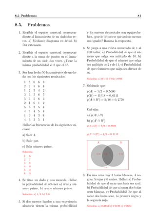 8.5 Problemas 81
8.5. Problemas
1. Escribir el espacio muestral correspon-
diente al lanzamiento de un dado dos ve-
ces. a) Mediante diagrama en árbol. b)
Por extensión.
2. Escribir el espacio muestral correspon-
diente a la suma de puntos en el lanza-
miento de un dado dos veces. ¿Tiene la
misma probabilidad el 8 que el 3?.
3. Sea han hecho 50 lanzamientos de un da-
do con los siguientes resultados:
1 5 6 6 3
2 2 5 6 4
1 2 3 4 2
3 6 5 6 5
5 3 5 6 3
2 1 6 1 2
5 6 2 5 4
4 3 4 5 4
1 6 4 3 4
4 6 3 5 1
Hallar las frecuencias de los siguientes su-
cesos:
a) Salir 4.
b) Salir par.
c) Salir número primo.
Solución:
1 6
2 7
3 8
4 9
5 10
6 10
4. Se tiran un dado y una moneda. Hallar
la probabilidad de obtener a) cruz y nú-
mero primo, b) cruz o número primo.
Solución: a) 1/3, b) 5/6
5. Si dos sucesos ligados a una experiencia
aleatoria tienen la misma probabilidad
y los sucesos elementales son equiproba-
bles, ¿puede deducirse que ambos sucesos
son iguales? Razona la respuesta.
6. Se juega a una ruleta numerada de 1 al
100 hallar: a) Probabilidad de que el nú-
mero que salga sea múltiplo de 10. b)
Probabilidad de que el número que salga
sea múltiplo de 2 y de 11. c) Probabilidad
de que el número que salga sea divisor de
99.
Solución: a) 0’1 b) 0’04 c) 0’06
7. Sabiendo que:
p(A) = 1/2 = 0, 5000
p(B) = 11/18 = 0, 6111
p(A ∩ Bc
) = 5/18 = 0, 2778
Calcular:
a) p(A ∪ B)
b) p(Ac
∩ Bc
)
p(A ∪ B) = 8/9 = 0, 8889
p(Ac
∩ Bc
) = 1/9 = 0, 1111
A
5/18
B
7/182/9
1/9
8. En una urna hay 3 bolas blancas, 4 ne-
gras, 5 rojas y 6 azules. Hallar: a) Proba-
bilidad de que al sacar una bola sea azul.
b) Probabilidad de que al sacar dos bolas
sean blancas. c) Probabilidad de que al
sacar dos bolas sean, la primera negra y
la segunda roja.
Solución: a) 0’3333 b) 0’0196 c) 0’0653
 