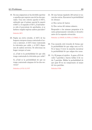 8.5 Problemas 83
19. En una asignatura se ha decidido aprobar
a aquellos que superen uno de los dos par-
ciales. Con este criterio aprobó el 80 %,
sabiendo que el primer parcial lo superó
el 60 % y el segundo el 50 % ¿Cuál hubie-
se sido el porcentaje de aprobados, si se
hubiese exigido superar ambos parciales?
Solución 30 %
20. Según un cierto estudio, el 40 % de los
hogares europeos tienen contratado el ac-
ceso a internet, el 33 % tiene contratada
la televisión por cable, y el 20 % dispo-
nen de ambos servicios. Se selecciona un
hogar europeo al azar.
a) ¿Cuál es la probabilidad de que sólo
tenga contratada la televisión por cable?
b) ¿Cuál es la probabilidad de que no
tenga contratado ninguno de los dos ser-
vicios?
Solución a) 0’13, b) 0’47
21. De una baraja española (40 cartas) se sa-
can dos cartas. Encontrar la probabilidad
de obtener:
a) Dos cartas de bastos
b) Dos cartas del mismo número.
Responder a las mismas preguntas si la
carta primeramente extraída se devuelve
antes de la segunda extracción.
Solución: a) 0’0576, b) 0’076, a’) 0’0625, b’) 0’1
22. Una moneda está trucada de forma que
la probabilidad de que salga cara es 0’4.
Si se lanza 3 veces la moneda encontrar
la probabilidad de que salgan dos caras.
23. A y B juegan al ajedrez. A gana a B 3 de
cada 7 partidas y hacen tablas 2 de ca-
da 7 partidas. Hallar la probabilidad de
que gane B en un campeonato al mejor
de tres partidas.
Solución 0’198
 