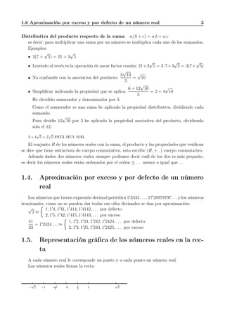 1.6 Aproximación por exceso y por defecto de un número real 3
Distributiva del producto respecto de la suma: a.(b + c) = a.b + a.c
es decir: para multiplicar una suma por un número se multiplica cada uno de los sumandos.
Ejemplos:
3(7 +
√
5) = 21 + 3
√
5
Leyendo al revés es la operación de sacar factor común: 21+3
√
5 = 3·7+3
√
5 = 3(7+
√
5)
No confundir con la asociativa del producto:
3
√
10
3
=
√
10
Simpliﬁcar indicando la propiedad que se aplica:
6 + 12
√
10
3
= 2 + 4
√
10
He dividido numerador y denominador por 3.
Como el numerador es una suma he aplicado la propiedad distributiva, dividiendo cada
sumando.
Para dividir 12
√
10 por 3 he aplicado la propiedad asociativa del producto, dividiendo
solo el 12.
3 + 4
√
5 = 7
√
5 ESTÁ MUY MAL
El conjunto R de los números reales con la suma, el producto y las propiedades que veriﬁcan
se dice que tiene estructura de cuerpo conmutativo, esto escribe (R, +, .) cuerpo conmutativo.
Además dados dos números reales siempre podemos decir cuál de los dos es más pequeño,
es decir los números reales están ordenados por el orden ≤ . . . menor o igual que . . .
1.4. Aproximación por exceso y por defecto de un número
real
Los números que tienen expresión decimal periódica 5′
3333 . . . , 17′
28979797 . . . y los números
irracionales, como no se pueden dar todas sus cifra decimales se dan por aproximación:
√
2 ≈
1, 1′
4, 1′
41, 1′
414, 1′
4142, . . . por defecto
2, 1′
5, 1′
42, 1′
415, 1′
4143, . . . por exceso
41
33
= 1′
2424 . . . ≈
1, 1′
2, 1′
24, 1′
242, 1′
2424, . . . por defecto
2, 1′
3, 1′
25, 1′
243, 1′
2425, . . . por exceso
1.5. Representación gráﬁca de los números reales en la rec-
ta
A cada número real le corresponde un punto y a cada punto un número real.
Los números reales llenan la recta:
−
√
2 −1 −1
2
0 1
2
1
√
5
 