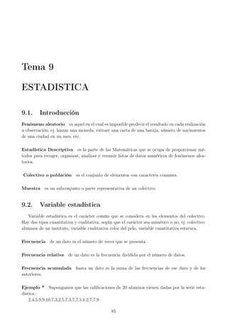 Tema 9
ESTADISTICA
9.1. Introducción
Fenómeno aleatorio es aquel en el cual es imposible predecir el resultado en cada realización
u observación; ej: lanzar una moneda, extraer una carta de una baraja, número de nacimientos
de una ciudad en un mes, etc.
Estadística Descriptiva es la parte de las Matemáticas que se ocupa de proporcionar mé-
todos para recoger, organizar, analizar y resumir listas de datos numéricos de fenómenos alea-
torios.
Colectivo o población es el conjunto de elementos con caracteres comunes.
Muestra es un subconjunto o parte representativa de un colectivo.
9.2. Variable estadística
Variable estadística es el carácter común que se considera en los elementos del colectivo.
Hay dos tipos cuantitativa y cualitativa, según que el carácter sea numérico o no; ej: colectivo:
alumnos de un instituto, variable cualitativa color del pelo, variable cuantitativa estatura.
Frecuencia de un dato es el número de veces que se presenta.
Frecuencia relativa de un dato es la frecuencia dividida por el número de datos.
Frecuencia acumulada hasta un dato es la suma de las frecuencias de ese dato y de los
anteriores.
Ejemplo * Supongamos que las caliﬁcaciones de 20 alumnos vienen dadas por la serie esta-
dística:
2,4,5,9,9,10,7,3,2,5,7,3,7,7,5,1,2,7,7,9
85
 