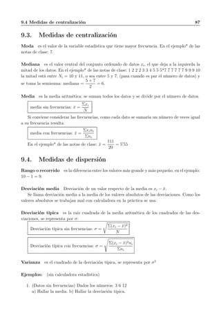 9.4 Medidas de centralización 87
9.3. Medidas de centralización
Moda es el valor de la variable estadística que tiene mayor frecuencia. En el ejemplo* de las
notas de clase: 7.
Mediana es el valor central del conjunto ordenado de datos xi, el que deja a la izquierda la
mitad de los datos. En el ejemplo* de las notas de clase: 1 2 2 2 3 3 4 5 5 5*7 7 7 7 7 7 9 9 9 10
la mitad está entre Ni = 10 y 11, o sea entre 5 y 7, (pasa cuando es par el número de datos) y
se toma la semisuma: mediana =
5 + 7
2
= 6.
Media es la media aritmética: se suman todos los datos y se divide por el número de datos.
media sin frecuencias: ¯x =
Σxi
N
Si conviene considerar las frecuencias, como cada dato se sumaría un número de veces igual
a su frecuencia resulta:
media con frecuencias: ¯x =
Σxini
Σni
En el ejemplo* de las notas de clase: ¯x =
111
20
= 5′
55
9.4. Medidas de dispersión
Rango o recorrido es la diferencia entre los valores más grande y más pequeño, en el ejemplo:
10 − 1 = 9.
Desviación media Desviación de un valor respecto de la media es xi − ¯x.
Se llama desviación media a la media de los valores absolutos de las desviaciones. Como los
valores absolutos se trabajan mal con calculadora en la práctica se usa:
Desviación típica es la raíz cuadrada de la media aritmética de los cuadrados de las des-
viaciones, se representa por σ:
Desviación típica sin frecuencias: σ =
Σ(xi − ¯x)2
N
Desviación típica con frecuencias: σ =
Σ(xi − ¯x)2ni
Σni
Varianza es el cuadrado de la desviación típica, se representa por σ2
Ejemplos: (sin calculadora estadística)
1. (Datos sin frecuencias) Dados los números: 3 6 12
a) Hallar la media. b) Hallar la desviación típica.
 