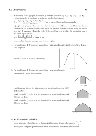 9.5 Observaciones: 91
3. Si tenemos varios grupos de medias y número de datos ¯xA, NA; ¯xB, NB; ¯xC, NC . . .
respectivamente la media de la unión de las distribuciones es:
¯x =
¯xA · NA + ¯xB · NB + ¯xC · NC + . . .
NA + NB + NC + . . .
es lo que se llama media ponderada
Ejemplo: Un granjero tiene una explotación con dos establos de vacas. Cada uno de los
13 animales del primero produce una media de 30 litros de leche por día, mientras que en
otro hay 17 animales y la media es de 28 litros. ¿Cual es la producción media por vaca y
día de la explotación?.
¯x =
30 × 13 + 28 × 17
30
= 28′
86 litros
nota: no hay fórmula análoga para la desv. típica.
4. Para polígonos de frecuencias unimodales y aproximadamente simétricos se tiene la rela-
ción empírica:
media − moda ≈ 3(media - mediana)
Mo Me ¯x
5. Para polígonos de frecuencias unimodales y aproximadamente
simétricos se tienen las relaciones:
en el intervalo: (¯x−σ, ¯x+σ) se encuentra aproximadamente el 68 %
de los datos
en el intervalo: (¯x − 2σ, ¯x + 2σ) se encuentra aproximadamente el
95 % de los datos
en el intervalo: (¯x − 3σ, ¯x + 3σ) se encuentra aproximadamente el
99 % de los datos
¯x − σ ¯x + σ
¯x − 2σ ¯x + 2σ
¯x − 3σ ¯x + 3σ
6. Tipiﬁcación de variables
Dada una serie estadística xi, se llaman puntuaciones típicas a los valores:
xi − ¯x
σ
Sirven para comparar puntuaciones de un individuo en distintas distribuciones.
 