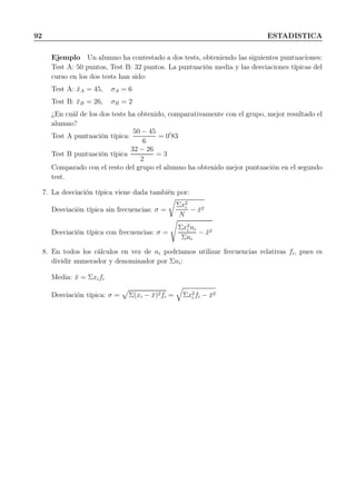 92 ESTADISTICA
Ejemplo Un alumno ha contestado a dos tests, obteniendo las siguientes puntuaciones:
Test A: 50 puntos, Test B: 32 puntos. La puntuación media y las desviaciones típicas del
curso en los dos tests han sido:
Test A: ¯xA = 45, σA = 6
Test B: ¯xB = 26, σB = 2
¿En cuál de los dos tests ha obtenido, comparativamente con el grupo, mejor resultado el
alumno?
Test A puntuación típica:
50 − 45
6
= 0′
83
Test B puntuación típica
32 − 26
2
= 3
Comparado con el resto del grupo el alumno ha obtenido mejor puntuación en el segundo
test.
7. La desviación típica viene dada también por:
Desviación típica sin frecuencias: σ =
Σx2
i
N
− ¯x2
Desviación típica con frecuencias: σ =
Σx2
i ni
Σni
− ¯x2
8. En todos los cálculos en vez de ni podríamos utilizar frecuencias relativas fi, pues es
dividir numerador y denominador por Σni:
Media: ¯x = Σxifi
Desviación típica: σ = Σ(xi − ¯x)2fi = Σx2
i fi − ¯x2
 