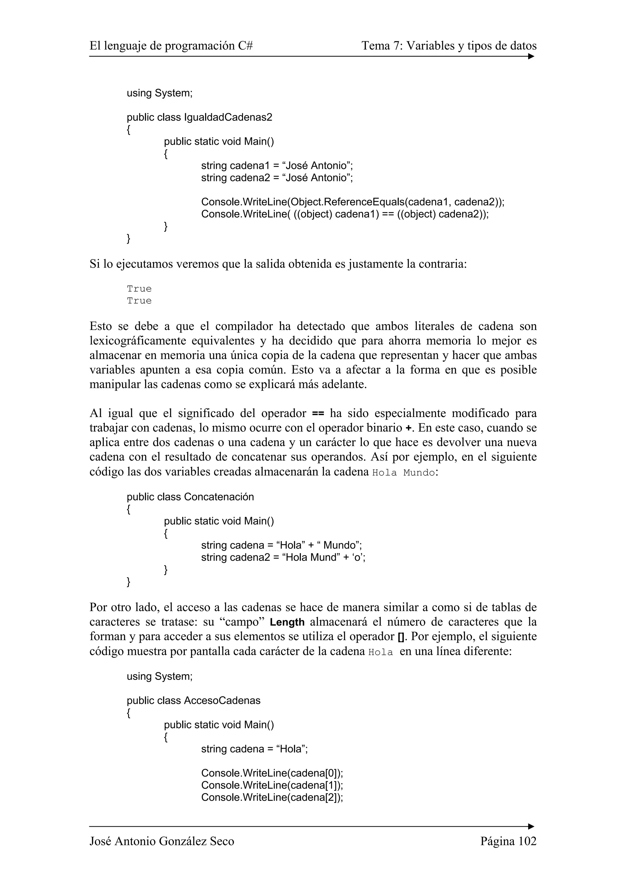 El lenguaje de programación C# Tema 7: Variables y tipos de datos 
using System; 
public class IgualdadCadenas2 
{ 
public static void Main() 
{ 
string cadena1 = “José Antonio”; 
string cadena2 = “José Antonio”; 
Console.WriteLine(Object.ReferenceEquals(cadena1, cadena2)); 
Console.WriteLine( ((object) cadena1) == ((object) cadena2)); 
} 
} 
Si lo ejecutamos veremos que la salida obtenida es justamente la contraria: 
True 
True 
Esto se debe a que el compilador ha detectado que ambos literales de cadena son 
lexicográficamente equivalentes y ha decidido que para ahorra memoria lo mejor es 
almacenar en memoria una única copia de la cadena que representan y hacer que ambas 
variables apunten a esa copia común. Esto va a afectar a la forma en que es posible 
manipular las cadenas como se explicará más adelante. 
Al igual que el significado del operador == ha sido especialmente modificado para 
trabajar con cadenas, lo mismo ocurre con el operador binario +. En este caso, cuando se 
aplica entre dos cadenas o una cadena y un carácter lo que hace es devolver una nueva 
cadena con el resultado de concatenar sus operandos. Así por ejemplo, en el siguiente 
código las dos variables creadas almacenarán la cadena Hola Mundo: 
public class Concatenación 
{ 
public static void Main() 
{ 
string cadena = “Hola” + “ Mundo”; 
string cadena2 = “Hola Mund” + ‘o’; 
} 
} 
Por otro lado, el acceso a las cadenas se hace de manera similar a como si de tablas de 
caracteres se tratase: su “campo” Length almacenará el número de caracteres que la 
forman y para acceder a sus elementos se utiliza el operador []. Por ejemplo, el siguiente 
código muestra por pantalla cada carácter de la cadena Hola en una línea diferente: 
using System; 
public class AccesoCadenas 
{ 
public static void Main() 
{ 
string cadena = “Hola”; 
Console.WriteLine(cadena[0]); 
Console.WriteLine(cadena[1]); 
Console.WriteLine(cadena[2]); 
José Antonio González Seco Página 102 
 