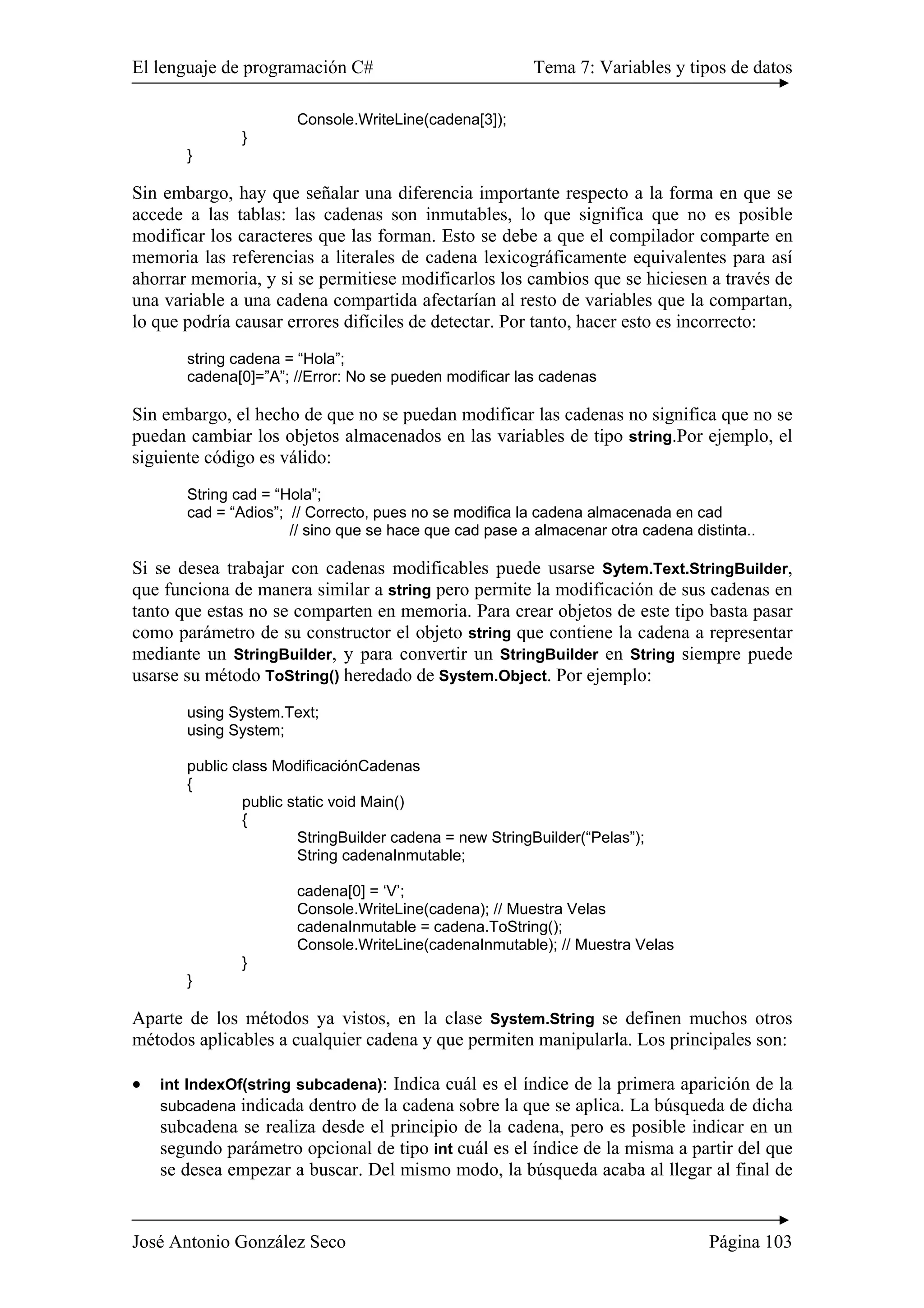 El lenguaje de programación C# Tema 7: Variables y tipos de datos 
Console.WriteLine(cadena[3]); 
} 
} 
Sin embargo, hay que señalar una diferencia importante respecto a la forma en que se 
accede a las tablas: las cadenas son inmutables, lo que significa que no es posible 
modificar los caracteres que las forman. Esto se debe a que el compilador comparte en 
memoria las referencias a literales de cadena lexicográficamente equivalentes para así 
ahorrar memoria, y si se permitiese modificarlos los cambios que se hiciesen a través de 
una variable a una cadena compartida afectarían al resto de variables que la compartan, 
lo que podría causar errores difíciles de detectar. Por tanto, hacer esto es incorrecto: 
string cadena = “Hola”; 
cadena[0]=”A”; //Error: No se pueden modificar las cadenas 
Sin embargo, el hecho de que no se puedan modificar las cadenas no significa que no se 
puedan cambiar los objetos almacenados en las variables de tipo string.Por ejemplo, el 
siguiente código es válido: 
String cad = “Hola”; 
cad = “Adios”; // Correcto, pues no se modifica la cadena almacenada en cad 
// sino que se hace que cad pase a almacenar otra cadena distinta.. 
Si se desea trabajar con cadenas modificables puede usarse Sytem.Text.StringBuilder, 
que funciona de manera similar a string pero permite la modificación de sus cadenas en 
tanto que estas no se comparten en memoria. Para crear objetos de este tipo basta pasar 
como parámetro de su constructor el objeto string que contiene la cadena a representar 
mediante un StringBuilder, y para convertir un StringBuilder en String siempre puede 
usarse su método ToString() heredado de System.Object. Por ejemplo: 
using System.Text; 
using System; 
public class ModificaciónCadenas 
{ 
public static void Main() 
{ 
StringBuilder cadena = new StringBuilder(“Pelas”); 
String cadenaInmutable; 
cadena[0] = ‘V’; 
Console.WriteLine(cadena); // Muestra Velas 
cadenaInmutable = cadena.ToString(); 
Console.WriteLine(cadenaInmutable); // Muestra Velas 
} 
} 
Aparte de los métodos ya vistos, en la clase System.String se definen muchos otros 
métodos aplicables a cualquier cadena y que permiten manipularla. Los principales son: 
• int IndexOf(string subcadena): Indica cuál es el índice de la primera aparición de la 
subcadena indicada dentro de la cadena sobre la que se aplica. La búsqueda de dicha 
subcadena se realiza desde el principio de la cadena, pero es posible indicar en un 
segundo parámetro opcional de tipo int cuál es el índice de la misma a partir del que 
se desea empezar a buscar. Del mismo modo, la búsqueda acaba al llegar al final de 
José Antonio González Seco Página 103 
 