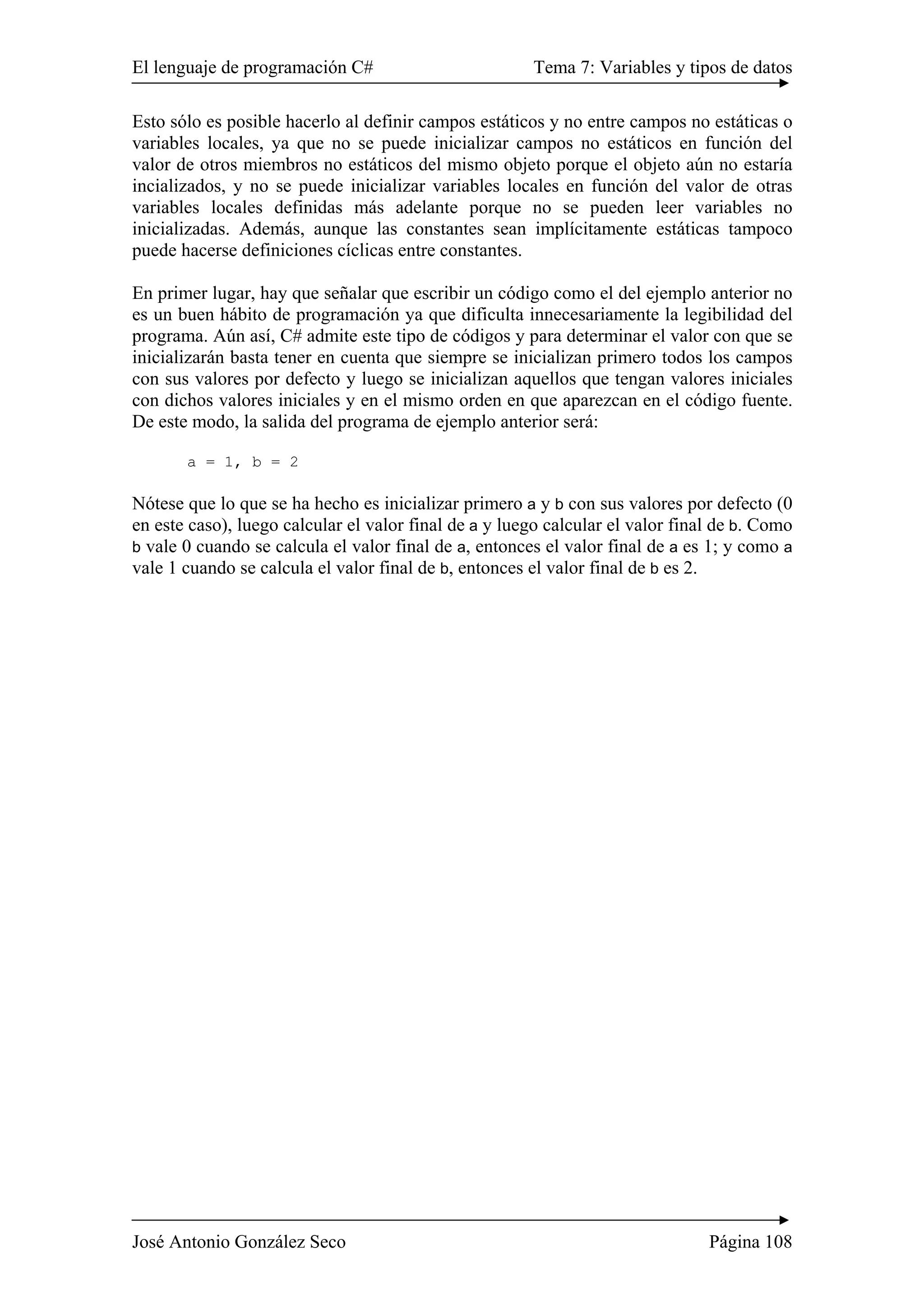 El lenguaje de programación C# Tema 7: Variables y tipos de datos 
Esto sólo es posible hacerlo al definir campos estáticos y no entre campos no estáticas o 
variables locales, ya que no se puede inicializar campos no estáticos en función del 
valor de otros miembros no estáticos del mismo objeto porque el objeto aún no estaría 
incializados, y no se puede inicializar variables locales en función del valor de otras 
variables locales definidas más adelante porque no se pueden leer variables no 
inicializadas. Además, aunque las constantes sean implícitamente estáticas tampoco 
puede hacerse definiciones cíclicas entre constantes. 
En primer lugar, hay que señalar que escribir un código como el del ejemplo anterior no 
es un buen hábito de programación ya que dificulta innecesariamente la legibilidad del 
programa. Aún así, C# admite este tipo de códigos y para determinar el valor con que se 
inicializarán basta tener en cuenta que siempre se inicializan primero todos los campos 
con sus valores por defecto y luego se inicializan aquellos que tengan valores iniciales 
con dichos valores iniciales y en el mismo orden en que aparezcan en el código fuente. 
De este modo, la salida del programa de ejemplo anterior será: 
a = 1, b = 2 
Nótese que lo que se ha hecho es inicializar primero a y b con sus valores por defecto (0 
en este caso), luego calcular el valor final de a y luego calcular el valor final de b. Como 
b vale 0 cuando se calcula el valor final de a, entonces el valor final de a es 1; y como a 
vale 1 cuando se calcula el valor final de b, entonces el valor final de b es 2. 
José Antonio González Seco Página 108 
 