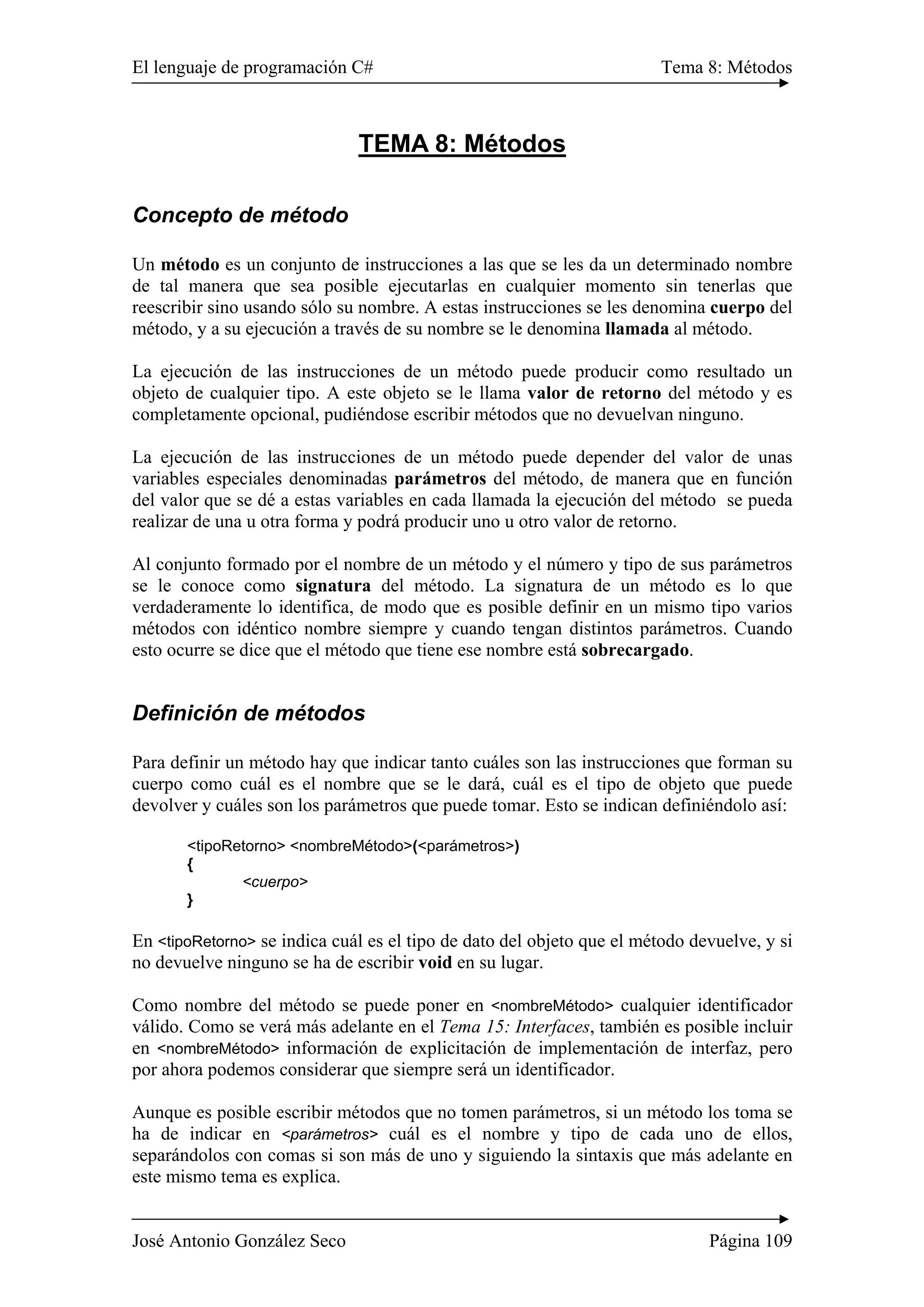 El lenguaje de programación C# Tema 8: Métodos 
TEMA 8: Métodos 
Concepto de método 
Un método es un conjunto de instrucciones a las que se les da un determinado nombre 
de tal manera que sea posible ejecutarlas en cualquier momento sin tenerlas que 
reescribir sino usando sólo su nombre. A estas instrucciones se les denomina cuerpo del 
método, y a su ejecución a través de su nombre se le denomina llamada al método. 
La ejecución de las instrucciones de un método puede producir como resultado un 
objeto de cualquier tipo. A este objeto se le llama valor de retorno del método y es 
completamente opcional, pudiéndose escribir métodos que no devuelvan ninguno. 
La ejecución de las instrucciones de un método puede depender del valor de unas 
variables especiales denominadas parámetros del método, de manera que en función 
del valor que se dé a estas variables en cada llamada la ejecución del método se pueda 
realizar de una u otra forma y podrá producir uno u otro valor de retorno. 
Al conjunto formado por el nombre de un método y el número y tipo de sus parámetros 
se le conoce como signatura del método. La signatura de un método es lo que 
verdaderamente lo identifica, de modo que es posible definir en un mismo tipo varios 
métodos con idéntico nombre siempre y cuando tengan distintos parámetros. Cuando 
esto ocurre se dice que el método que tiene ese nombre está sobrecargado. 
Definición de métodos 
Para definir un método hay que indicar tanto cuáles son las instrucciones que forman su 
cuerpo como cuál es el nombre que se le dará, cuál es el tipo de objeto que puede 
devolver y cuáles son los parámetros que puede tomar. Esto se indican definiéndolo así: 
<tipoRetorno> <nombreMétodo>(<parámetros>) 
{ 
<cuerpo> 
} 
En <tipoRetorno> se indica cuál es el tipo de dato del objeto que el método devuelve, y si 
no devuelve ninguno se ha de escribir void en su lugar. 
Como nombre del método se puede poner en <nombreMétodo> cualquier identificador 
válido. Como se verá más adelante en el Tema 15: Interfaces, también es posible incluir 
en <nombreMétodo> información de explicitación de implementación de interfaz, pero 
por ahora podemos considerar que siempre será un identificador. 
Aunque es posible escribir métodos que no tomen parámetros, si un método los toma se 
ha de indicar en <parámetros> cuál es el nombre y tipo de cada uno de ellos, 
separándolos con comas si son más de uno y siguiendo la sintaxis que más adelante en 
este mismo tema es explica. 
José Antonio González Seco Página 109 
 