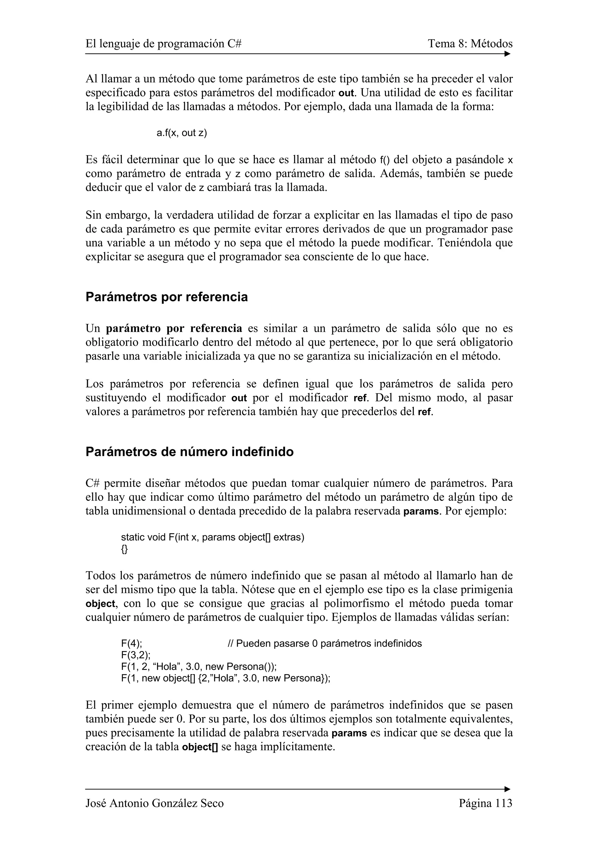 El lenguaje de programación C# Tema 8: Métodos 
Al llamar a un método que tome parámetros de este tipo también se ha preceder el valor 
especificado para estos parámetros del modificador out. Una utilidad de esto es facilitar 
la legibilidad de las llamadas a métodos. Por ejemplo, dada una llamada de la forma: 
a.f(x, out z) 
Es fácil determinar que lo que se hace es llamar al método f() del objeto a pasándole x 
como parámetro de entrada y z como parámetro de salida. Además, también se puede 
deducir que el valor de z cambiará tras la llamada. 
Sin embargo, la verdadera utilidad de forzar a explicitar en las llamadas el tipo de paso 
de cada parámetro es que permite evitar errores derivados de que un programador pase 
una variable a un método y no sepa que el método la puede modificar. Teniéndola que 
explicitar se asegura que el programador sea consciente de lo que hace. 
Parámetros por referencia 
Un parámetro por referencia es similar a un parámetro de salida sólo que no es 
obligatorio modificarlo dentro del método al que pertenece, por lo que será obligatorio 
pasarle una variable inicializada ya que no se garantiza su inicialización en el método. 
Los parámetros por referencia se definen igual que los parámetros de salida pero 
sustituyendo el modificador out por el modificador ref. Del mismo modo, al pasar 
valores a parámetros por referencia también hay que precederlos del ref. 
Parámetros de número indefinido 
C# permite diseñar métodos que puedan tomar cualquier número de parámetros. Para 
ello hay que indicar como último parámetro del método un parámetro de algún tipo de 
tabla unidimensional o dentada precedido de la palabra reservada params. Por ejemplo: 
static void F(int x, params object[] extras) 
{} 
Todos los parámetros de número indefinido que se pasan al método al llamarlo han de 
ser del mismo tipo que la tabla. Nótese que en el ejemplo ese tipo es la clase primigenia 
object, con lo que se consigue que gracias al polimorfismo el método pueda tomar 
cualquier número de parámetros de cualquier tipo. Ejemplos de llamadas válidas serían: 
F(4); // Pueden pasarse 0 parámetros indefinidos 
F(3,2); 
F(1, 2, “Hola”, 3.0, new Persona()); 
F(1, new object[] {2,”Hola”, 3.0, new Persona}); 
El primer ejemplo demuestra que el número de parámetros indefinidos que se pasen 
también puede ser 0. Por su parte, los dos últimos ejemplos son totalmente equivalentes, 
pues precisamente la utilidad de palabra reservada params es indicar que se desea que la 
creación de la tabla object[] se haga implícitamente. 
José Antonio González Seco Página 113 
 