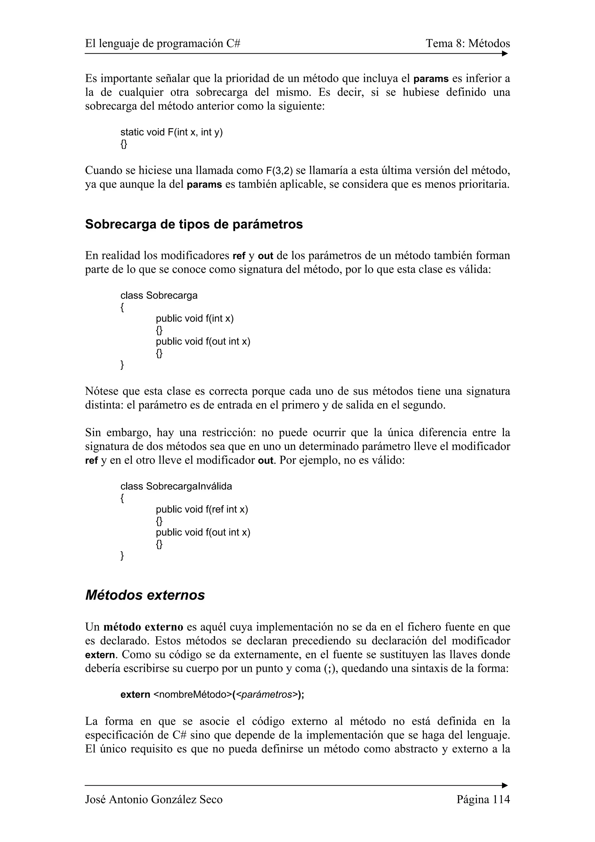 El lenguaje de programación C# Tema 8: Métodos 
Es importante señalar que la prioridad de un método que incluya el params es inferior a 
la de cualquier otra sobrecarga del mismo. Es decir, si se hubiese definido una 
sobrecarga del método anterior como la siguiente: 
static void F(int x, int y) 
{} 
Cuando se hiciese una llamada como F(3,2) se llamaría a esta última versión del método, 
ya que aunque la del params es también aplicable, se considera que es menos prioritaria. 
Sobrecarga de tipos de parámetros 
En realidad los modificadores ref y out de los parámetros de un método también forman 
parte de lo que se conoce como signatura del método, por lo que esta clase es válida: 
class Sobrecarga 
{ 
public void f(int x) 
{} 
public void f(out int x) 
{} 
} 
Nótese que esta clase es correcta porque cada uno de sus métodos tiene una signatura 
distinta: el parámetro es de entrada en el primero y de salida en el segundo. 
Sin embargo, hay una restricción: no puede ocurrir que la única diferencia entre la 
signatura de dos métodos sea que en uno un determinado parámetro lleve el modificador 
ref y en el otro lleve el modificador out. Por ejemplo, no es válido: 
class SobrecargaInválida 
{ 
public void f(ref int x) 
{} 
public void f(out int x) 
{} 
} 
Métodos externos 
Un método externo es aquél cuya implementación no se da en el fichero fuente en que 
es declarado. Estos métodos se declaran precediendo su declaración del modificador 
extern. Como su código se da externamente, en el fuente se sustituyen las llaves donde 
debería escribirse su cuerpo por un punto y coma (;), quedando una sintaxis de la forma: 
extern <nombreMétodo>(<parámetros>); 
La forma en que se asocie el código externo al método no está definida en la 
especificación de C# sino que depende de la implementación que se haga del lenguaje. 
El único requisito es que no pueda definirse un método como abstracto y externo a la 
José Antonio González Seco Página 114 
 